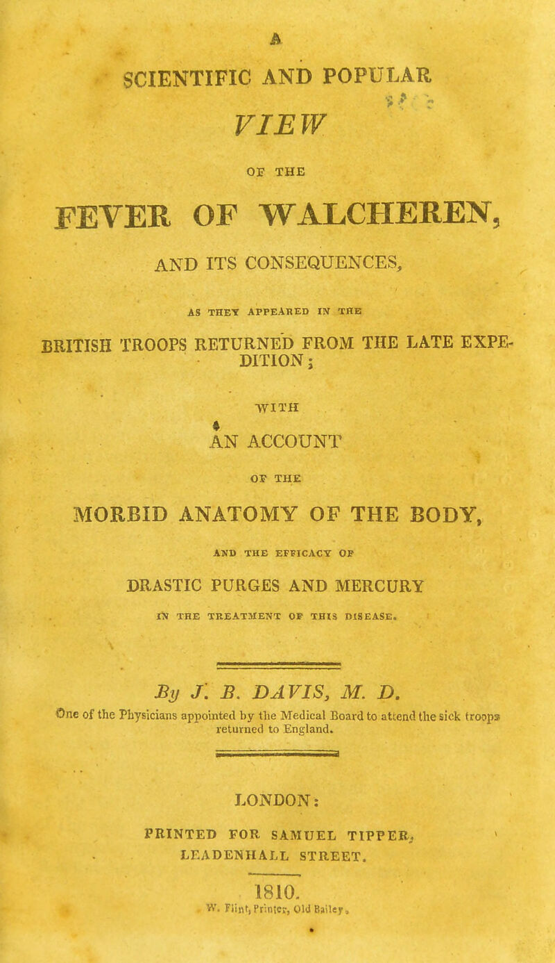 A SCIENTIFIC AND POPULAR VIEW or THE FEVER OF WALCHEREN. AND ITS CONSEQUENCES, AS THEY APPEARED IN THE BRITISH TROOPS RETURNED FROM THE LATE EXPE- DITION ; WITH AN ACCOUNT OP THE MORBID ANATOMY OF THE BODY, AND THE EFFICACY OP DRASTIC PURGES AND MERCURY IN THE TREATMENT OF THIS DISEASE. By J. B. DAVIS, M. D. One of the Physicians appointed by the Medical Board to attend the sick troops returned to England. LONDON: PRINTED FOR SAMUEL TIPPER, LEADENHALL STREET. 1810. W. Flint, Printer, Old Bailey,