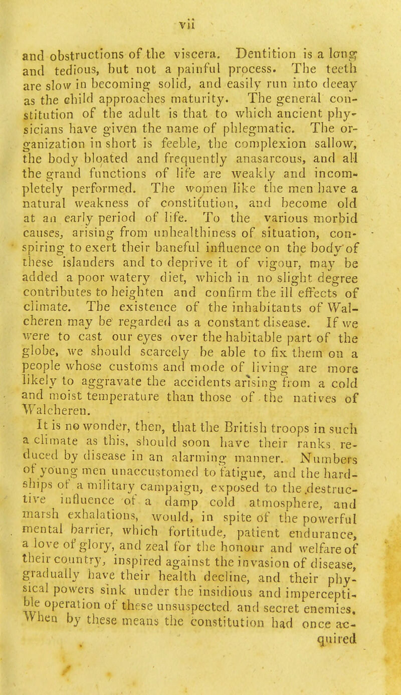 vu and obstructions of the viscera. Dentition is a long and tedious, but not a painful process. The teeth are slow in becoming solid, and easily run into decay as the child approaches maturity. The general con- stitution of the adult is that to which ancient phy- sicians have given the name of phlegmatic. The or- ganization in short is feeble, the complexion sallow, the body bloated and frequently anasarcous, and all the grand functions of life are weakly and incom- pletely performed. The women like the men have a natural weakness of constitution, and become old at an early period of life. To the various morbid causes, arising from unhealthiness of situation, con- spiring to exert their baneful influence on the body'of these islanders and to deprive it of vigour, may be added a poor watery diet, which in no slight degree contributes to heighten and confirm the ill effects of climate. The existence of the inhabitants of Wal- cheren may be regarded as a constant disease. If we were to cast our eyes over the habitable part of the globe, we should scarcely be able to fix them on a people whose customs and mode of living are more likely to aggravate the accidents arising from a cold and moist temperature than those of the natives of Walcheren. It is no wonder, then, that the British troops in such a climate as this, should soon have their ranks re- duced by disease in an alarming manner. Numbers of young men unaccustomed to fatigue, and the hard- ships of a military campaign, exposed to the .destruc- tive influence of a damp cold atmosphere, and marsh exhalations, would, in spite of the powerful mental barrier, which fortitude, patient endurance, a love of glory, and zeal for the honour and welfare of their country, inspired against the invasion of disease, gradually have their health decline, and their phy- sical powers sink under the insidious and impercepti- \m °JjeruaUon of these unsuspected and secret enemies. When by these means the constitution had once ac- quired