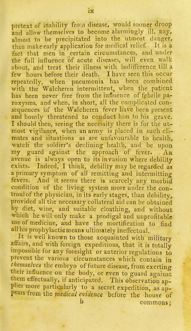 pretext of inability fro n disease, would sooner droop and allow themselves to become alarmingly ill, nay, almost to be precipitated into the utmost danger,, than make early application for medical relief.. It is a fact that men in certain circumstances, and under the full influence of acute diseases, will even walk about, and treat their illness with indifference till a few hours before their death. I have seen this occur repeatedly, when pneumonia has been combined with the Walcheren intermittent, when the patient has been never free from the influence of febrile pa- roxysms, and when, in short, all the complicated con- sequences bf the Walcheren fever have been present and hourly threatened to conduct him to his grave. I should then, seeing the necessity there is for the ut- most vigilance, when an army is placed in such cli- mates and situations as are unfavourable to health, watch' the soldier's declining health, and be upon my guard against the approach of fever. An avenue is always open to its invasion where debility exists. Indeed, I think, debility may be regarded as a primary symptom of all remitting and intermitting fevers. And it seems there is scarcely any morbid condition of the living system more under the con- troulof the physician, in its early stages, than debility, provided all the necessary collateral aid can be obtained by diet, wine, and suitable cloathing, and without which he will only make a prodigal and unprofitable use of medicine, and have the mortification to find all his prophylactic means ultimately ineffectual. It is well known to those acquainted with military affairs, and with foreign expeditions, that it is totally- impossible for any foresight or anterior regulations to prevent the various circumstances which contain in themselves the embryo of future disease, from exerting their influence on the body, or even to guard against them effectually, if anticipated. This observation ap- plies more particularly to a secret expedition, as ap- pears from the medical evidence before the house of b commons;