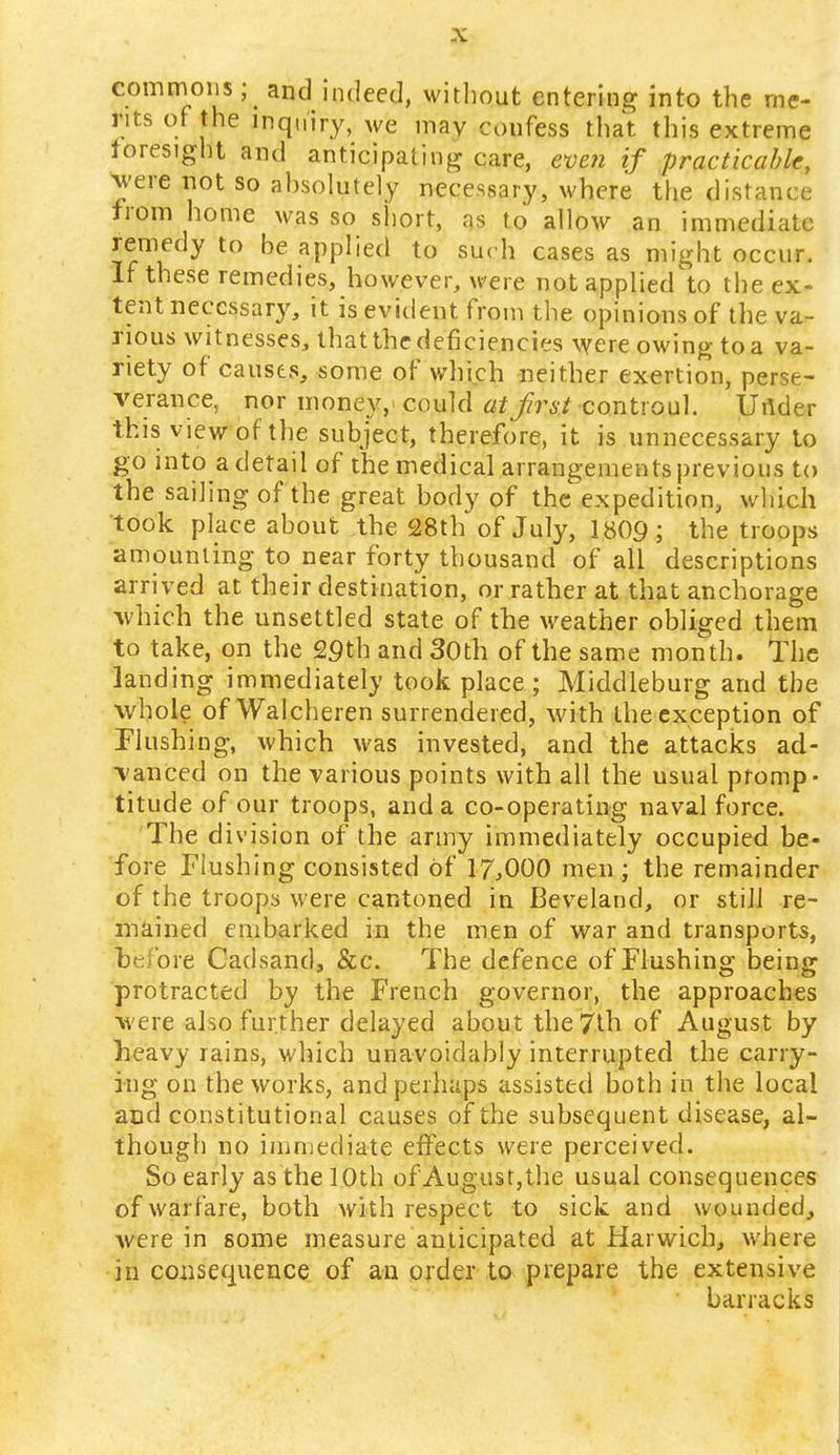 -X commons ; ^ and indeed, without entering into the me- rits of the inquiry, we may confess that this extreme foresight and anticipating care, even if practicable, were not so absolutely necessary, where the distance from home was so short, as to allow an immediate remedy to be applied to such cases as might occur. If these remedies, however, were not applied'to the ex- tent necessary, it is evident from the opinions of the va- rious witnesses, that the deficiencies were owing to a va- riety of causes, some of which neither exertion, perse- verance, nor money,' could at first controul. Under this view of the subject, therefore, it is unnecessary to go into a detail of the medical arrangements previous to the sailing of the great body of the expedition, which took place about the 28th of July, 1809; the troops amounting to near forty thousand of all descriptions arrived at their destination, or rather at that anchorage which the unsettled state of the weather obliged them to take, on the 29th and 30th of the same month. The landing immediately took place ; Middleburg and the whole ofWalcheren surrendered, with the exception of Flushing, which was invested, and the attacks ad- vanced on the various points with all the usual promp- titude of our troops, and a co-operating naval force. The division of the army immediately occupied be- fore Flushing consisted of 17,000 men ; the remainder of the troops were cantoned in Beveland, or still re- mained embarked in the men of war and transports, before Cadsand, &c. The defence of Flushing being protracted by the French governor, the approaches were also further delayed about the 7th of August by heavy rains, which unavoidably interrupted the carry- ing on the works, and perhaps assisted both in the local and constitutional causes of the subsequent disease, al- though no immediate effects were perceived. So early as the 10th of*August,the usual consequences of warfare, both with respect to sick and wounded, were in some measure anticipated at Harwich, where inconsequence of an order to prepare the extensive barracks