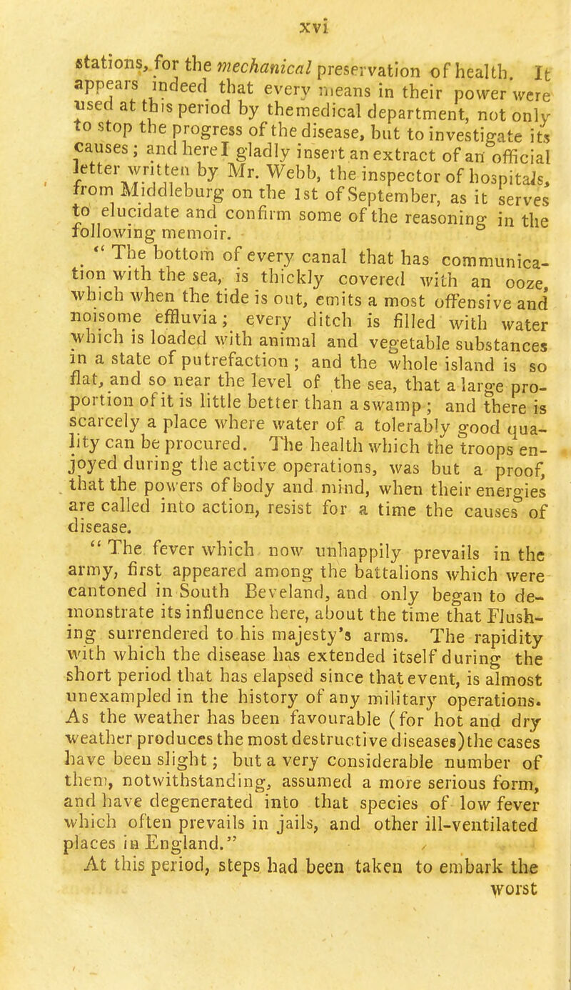 stations, for the mechanical preservation of health It appears indeed that every means in their power were used at this period by themedical department, not only to stop the progress of the disease, but to investigate its causes; and here I gladly insert an extract of an official / VJ^f1,1 by Mr' Webb> the inspector of hospitais, from Middleburg on the 1st of September, as it serves to elucidate and confirm some of the reasoning in the following memoir.  The bottom of every canal that has communica- tion with the sea, is thickly covered with an ooze which when the tide is out, emits a most offensive and* noisome effluvia; every ditch is filled with water which is loaded with animal and vegetable substances in a state of putrefaction ; and the whole island is so flat, and so near the level of the sea, that a large pro- portion of it is little better than a swamp ; and there is scarcely a place where water of a tolerably good qua- lity can be procured. The health which the troops en- joyed during the active operations, was but a proof, that the powers of body and mind, when their energies are called into action, resist for a time the causes of disease.  The fever which now unhappily prevails in the army, first appeared among the battalions which were cantoned in South Beveland, and only began to de- monstrate its influence here, about the time that Flush- ing surrendered to his majesty's arms. The rapidity with which the disease has extended itself during the short period that has elapsed since that event, is almost unexampled in the history of any military operations. As the weather has been favourable (for hot and dry- weather produces the most destructive diseases)the cases have been slight; but a very considerable number of them, notwithstanding, assumed a more serious form, and have degenerated into that species of low fever which often prevails in jails, and other ill-ventilated places in England.'' At this period, steps had been taken to embark the worst