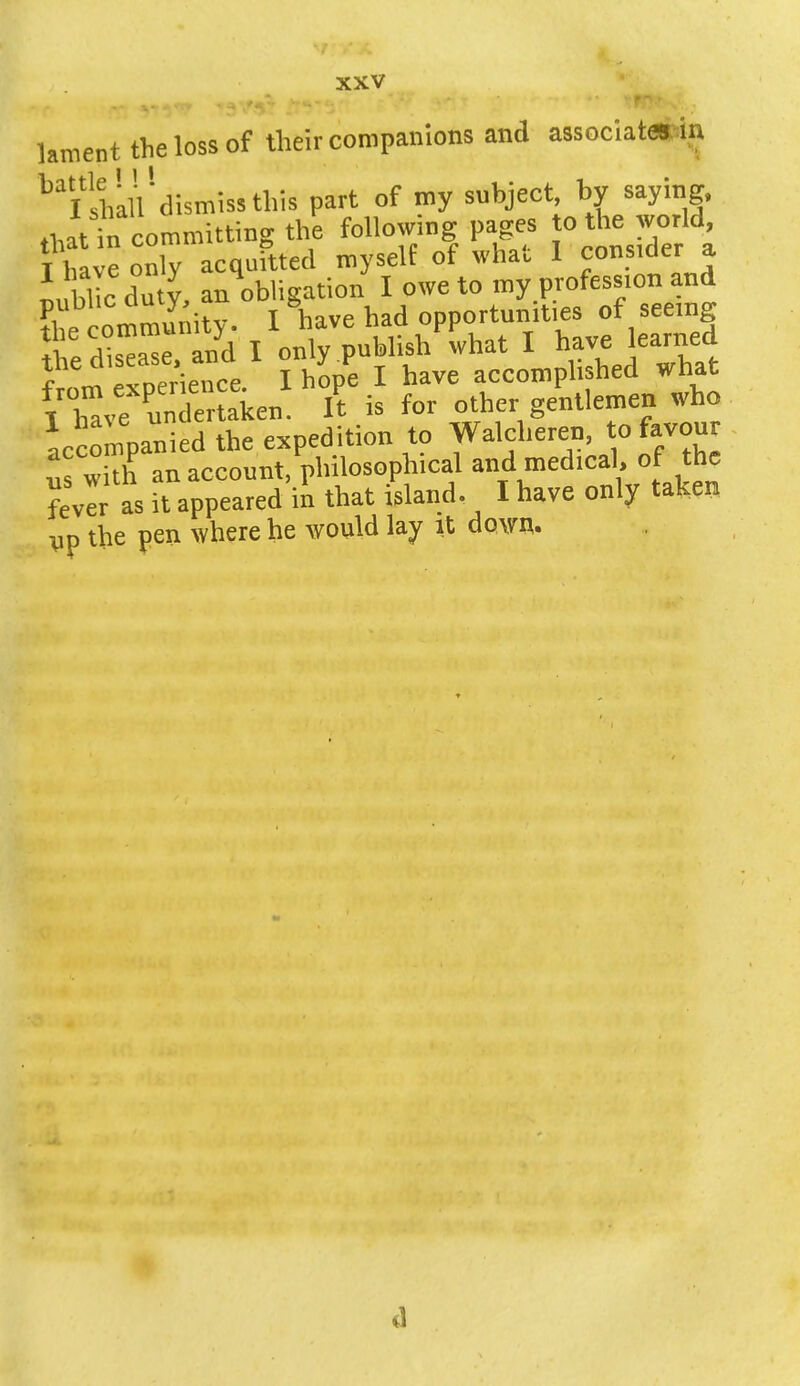 lament the loss of their companions and associates in ^hau'dismissthis part of my subject, by saying, Jtt committing the following pages ° the wo Id T have onlv acquitted myself of what I consider a i bl c du V, an obligation I owe to my profession and ?he community. I have had opportunities of seerng ! !^ase and I only publish what I have learned f * !vr,erience I hope I have accomplished what iTve unT aken It is for other gentlemen who accompanied the expedition to Walcheren, to favour with an account, philosoph.cal and med.cal, of the fevlr as it appeared in that island. I have only taken vp the pen where he would lay it down. ,1