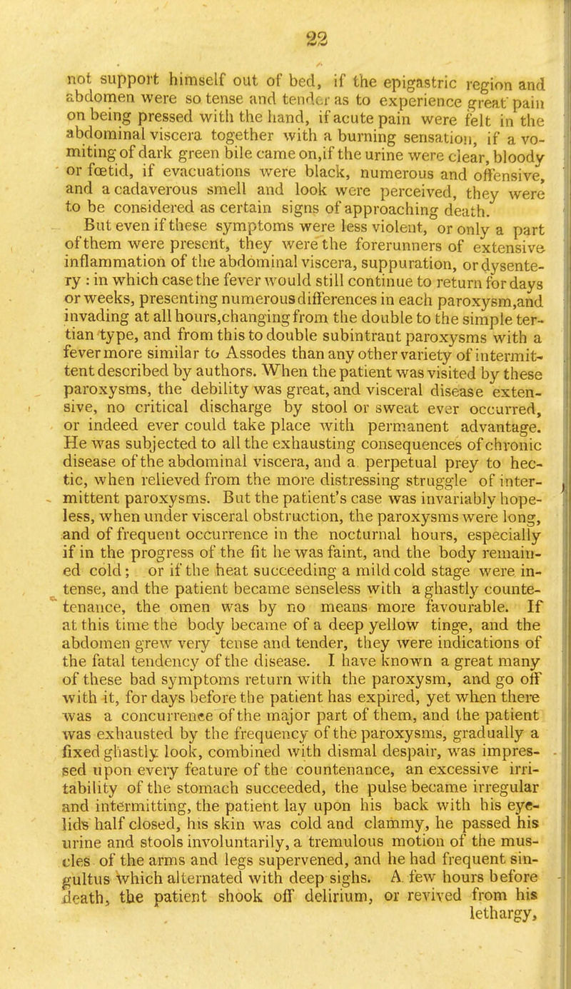 not support himself out of bed, if the epigastric region and abdomen were so tense and tender as to experience great' pain on being pressed with the hand, if acute pain were felt in the abdominal viscera together with a burning sensation, if a vo- miting of dark green bile came on,if the urine were clear, bloody or foetid, if evacuations were black, numerous and offensive, and a cadaverous smell and look were perceived, they were to be considered as certain signs of approaching death. But even if these symptoms were less violent, or only a part of them were present, they were the forerunners of extensive- inflammation of the abdominal viscera, suppuration, or dysente- ry : in which case the fever would still continue to return for days or weeks, presenting numerous differences in each paroxysm,and invading at all hours,changingfrom the double to the simple ter- tian type, and from this to double subintrant paroxysms with a fever more similar to Assodes than any other variety of intermit- tent described by authors. When the patient was visited by these paroxysms, the debility was great, and visceral disease exten- sive, no critical discharge by stool or sweat ever occurred, or indeed ever could take place with permanent advantage. He was subjected to all the exhausting consequences of chronic disease of the abdominal viscera, and a perpetual prey to hec- tic, when relieved from the more distressing struggle of inter- - mittent paroxysms. But the patient's case was invariably hope- less, when under visceral obstruction, the paroxysms were long, and of frequent occurrence in the nocturnal hours, especially if in the progress of the fit he was faint, and the body remain- ed cold; or if the heat succeeding a mild cold stage were in- tense, and the patient became senseless with a ghastly counte- tenauce, the omen was by no means more favourable. If at this time the body became of a deep yellow tinge, and the abdomen grew very tense and tender, they were indications of the fatal tendency of the disease. I have known a great many of these bad symptoms return with the paroxysm, and go off with it, for days before the patient has expired, yet when there was a concurrence of the major part of them, and the patient was exhausted by the frequency of the paroxysms, gradually a fixed ghastly look, combined with dismal despair, was impres- sed upon every feature of the countenauce, an excessive irri- tability of the stomach succeeded, the pulse became irregular and intermitting, the patient lay upon his back with his eye- lid's half closed, his skin was cold and clammy, he passed his urine and stools involuntarily, a tremulous motion of the mus- cles of the arms and legs supervened, and he had frequent sin- gultus which alternated with deep sighs. A. few hours before death, the patient shook off delirium, or revived from his lethargy,