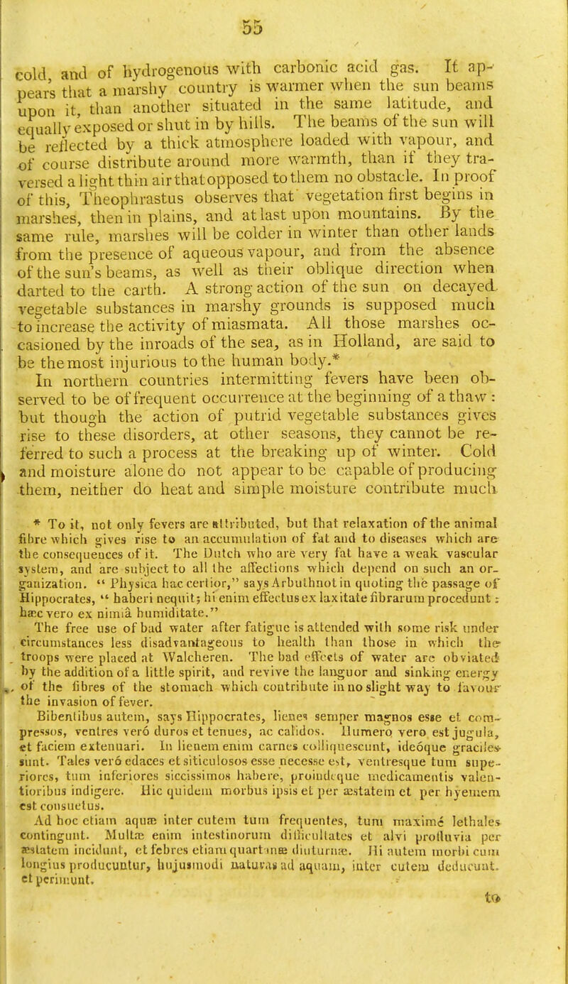 cold and of hydrogenous with carbonic acid gas. It ap- pears that a marshy country is warmer when the sun beams upon it than another situated in the same latitude, and equally exposed or shut in by hills. The beams of the sun will be reflected by a thick atmosphere loaded with vapour, and of course distribute around more warmth, than if they tra- versed a light thin air that opposed to them no obstacle. In proof of this, Theophrastus observes that' vegetation first begins in marshes, then in plains, and atlastupOn mountains. By the same rule, marshes will be colder in winter than other lands from the presence of aqueous vapour, and from the absence of the sun's beams, as well as their oblique direction when darted to the earth. A strong action of the sun on decayed, vegetable substances in marshy grounds is supposed much to mcrease the activity of miasmata. All those marshes oc- casioned by the inroads of the sea, as in Holland, are said to be the most injurious to the human body.* In northern countries intermitting fevers have been ob- served to be of frequent occurrence at the beginning of a thaw : but though the action of putrid vegetable substances gives rise to these disorders, at other seasons, they cannot be re- ferred to such a process at the breaking up of winter. Cold and moisture alone do not appear to be capable of producing them, neither do heat and simple moisture contribute much * To it, not only fevers are attributed, but that relaxation of the animal fibre which gives rise to an accumulation of fat and to diseases which are the consequences of it. The Dutch who are very fat have a weak vascular system, and are subject to all the affections which depend on such an or- ganization.  JPhysica haccerlior, says Arbuthnot in quoting the passage of Hippocrates,  haberi nequit; hi enim effedusex laxitatefibrarumprocedunt: ha?c vero ex nimia. humiditate. The free use of bad water after fatigue is attended with some risk under circumstances less disadvantageous to health than those in which the troops were placed at Walcheren. The bad effects of water are obviated by the addition of a little spirit, and revive the languor and sinking ent : ■ of the fibres of the stomach which contribute in no slight way to favour the invasion of fever. Bibentibus autem, says Hippocrates, lienes semper magnos esie et com- prcssos, ventres vero duros et tenues, ac calidos. llumero vero est jugula, et faciem extenuari. In lienemenim Games colliquescunt, ideoque graciles- siint. Tales vero edaces et siticulosos esse necesse e^tr venlresque turn supe - riorcs, turn inferiorcs siccissimos habere, proindeque mcdicamentis valen- tioribus indigerc. Hie quidein morbus ipsiset per aistatem et per hyetnem est consuetuH. Ad hoc etiam aqua; inter cutem torn frequentes, turn maxime lethales contingunt. Multaj enim intestinorum dillicultates et alvi protluvia per Jestatem incidunt, et febres etiam quart ma; diutunwe. Hi autem morbicum longius producuntur, hujusinodi uaturan ad aquam, inter cuteiu deducunt. et perimunt. t»