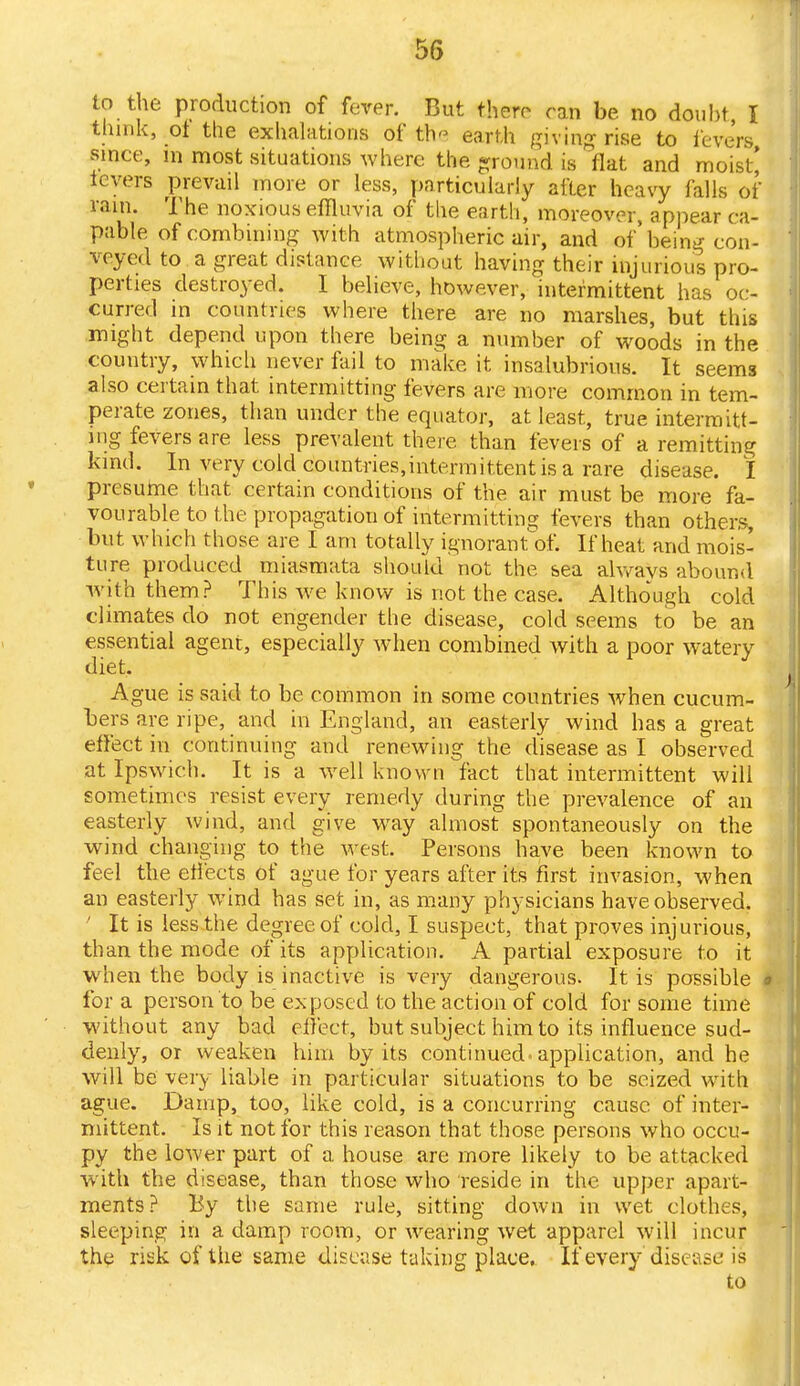 to the production of fever. But there ran be no doubt I think, of the exhalations of th earth Riving rise to levers since, in most situations where the ground is flat and moist* levers prevail more or less, particularly after heavy falls of rain. The noxious effluvia of the earth, moreover, appear ca- pable of combining with atmospheric air, and of' being con- veyed to a great distance without having their injurious pro- perties destroyed. I believe, however, intermittent has oc- curred in countries where there are no marshes, but this might depend upon there being a number of woods in the country, which never fail to make it insalubrious. It seems also certain that intermitting fevers are more common in tem- perate zones, than under the equator, at least, true intermitt- ing fevers are less prevalent there than fevers of a remitting kind. In very cold doimtries,intermittent is a rare disease. I presume that certain conditions of the air must be more fa- vourable to the propagation of intermitting fevers than others, but which those are I am totally ignorant o£ If heat and mois- ture produced miasmata should not the sea always abound with them? This we know is not the case. Although cold climates do not engender the disease, cold seems to be an essential agent, especially when combined with a poor watery diet. Ague is said to be common in some countries when cucum- bers are ripe, and in England, an easterly wind has a great effect in continuing and renewing the disease as I observed at Ipswich. It is a well known fact that intermittent will sometimes resist every remedy during the prevalence of an easterly wind, and give way almost spontaneously on the wind changing to the west. Persons have been known to feel the effects of ague for years after its first invasion, when an easterly wind has set in, as many physicians have observed. ' It is less the degree of cold, I suspect, that proves injurious, than the mode of its application. A partial exposure to it when the body is inactive is very dangerous. It is possible * for a person to be exposed to the action of cold for some time without any bad effect, but subject him to its influence sud- denly, or weaken him by its continued.application, and he will be very liable in particular situations to be seized with ague. Damp, too, like cold, is a concurring cause of inter- mittent. Is it not for this reason that those persons who occu- py the lower part of a house are more likely to be attacked with the disease, than those who reside in the upper apart- ments? By the same rule, sitting down in wet clothes, sleeping in a damp room, or wearing wet apparel will incur the risk of the same disease taking place. If every disease is to