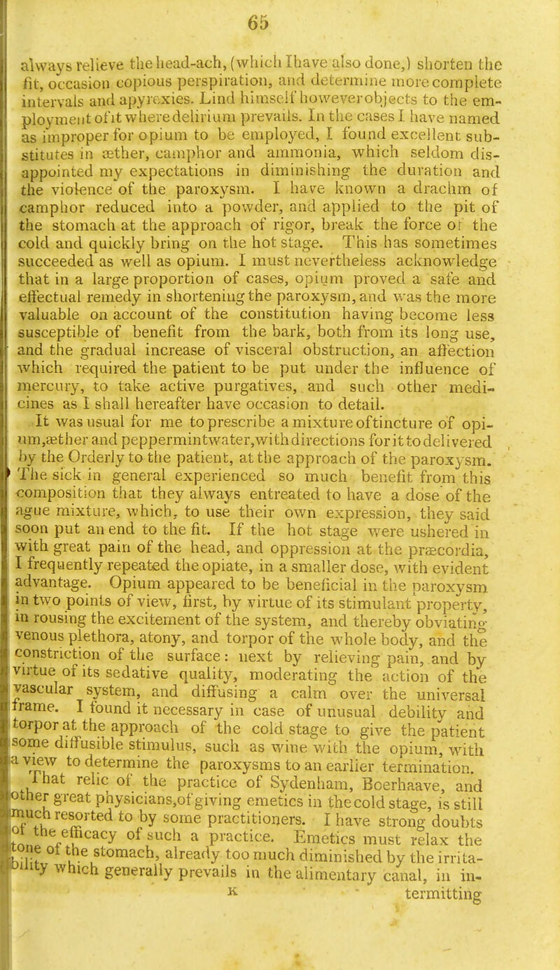 always relieve the head-aeh, (which Ihave also done,) shorten the fit, occasion copious perspiration, and determine more complete intervals and apyrexies. Lind himself howeverobjects to the em- ployment ofit wheredelirium prevails. In the cases I have named as improper for opium to be employed, I found excellent sub- stitutes in ffither, camphor and ammonia, which seldom dis- appointed my expectations in diminishing the duration and the violence of the paroxysm. I have known a drachm of camphor reduced into a powder, and applied to the pit of the stomach at the approach of rigor, break the force or the cold and quickly bring on the hot stage. This has sometimes succeeded as well as opium. I must nevertheless acknowledge that in a large proportion of cases, opium proved a safe and effectual remedy in shortening the paroxysm, and was the more valuable on account of the constitution having become less susceptible of benefit from the bark, both from its long use, and the gradual increase of visceral obstruction, an affection which required the patient to be put under the influence of mercury, to take active purgatives, and such other medi- cines as I shall hereafter have occasion to detail. It was usual for me to prescribe a mixture of tincture of opi- um.aether and peppermintwater,wi indirections for it to delivered by the Orderly to the patient, at the approach of the paroxysm. The sick in general experienced so much benefit from this composition that they always entreated to have a dose of the ague mixture, which, to use their own expression, they said soon put an end to the fit. If the hot stage were ushered in with great pain of the head, and oppression at the pracordia, I frequently repeated the opiate, in a smaller dose, with evident advantage. Opium appeared to be beneficial in the paroxysm in two points of view, first, by virtue of its stimulant'property, in rousing the excitement of the system, and thereby obviating venous plethora, atony, and torpor of the whole body, and the constriction of the surface: next by relieving pain, and by virtue of its sedative quality, moderating the action of the vascular system, and diffusing a calm over the universal frame. I found it necessary in case of unusual debility and torpor at the approach of the cold stage to give the patient isome diffusible stimulus, such as wine with the opium, with a view to determine the paroxysms to an earlier termination. 1 hat relic of the practice of Sydenham, Bcerhaave, and other great physicians,of g iving emetics in the cold stage, is still much resorted to by some practitioners. I have strong doubts loi the efficacy of such a practice. Emetics must relax the hi if ^tomach, already too much diminished by the irrita- vmiy which generally prevails in the alimentary canal, in in- K termitting