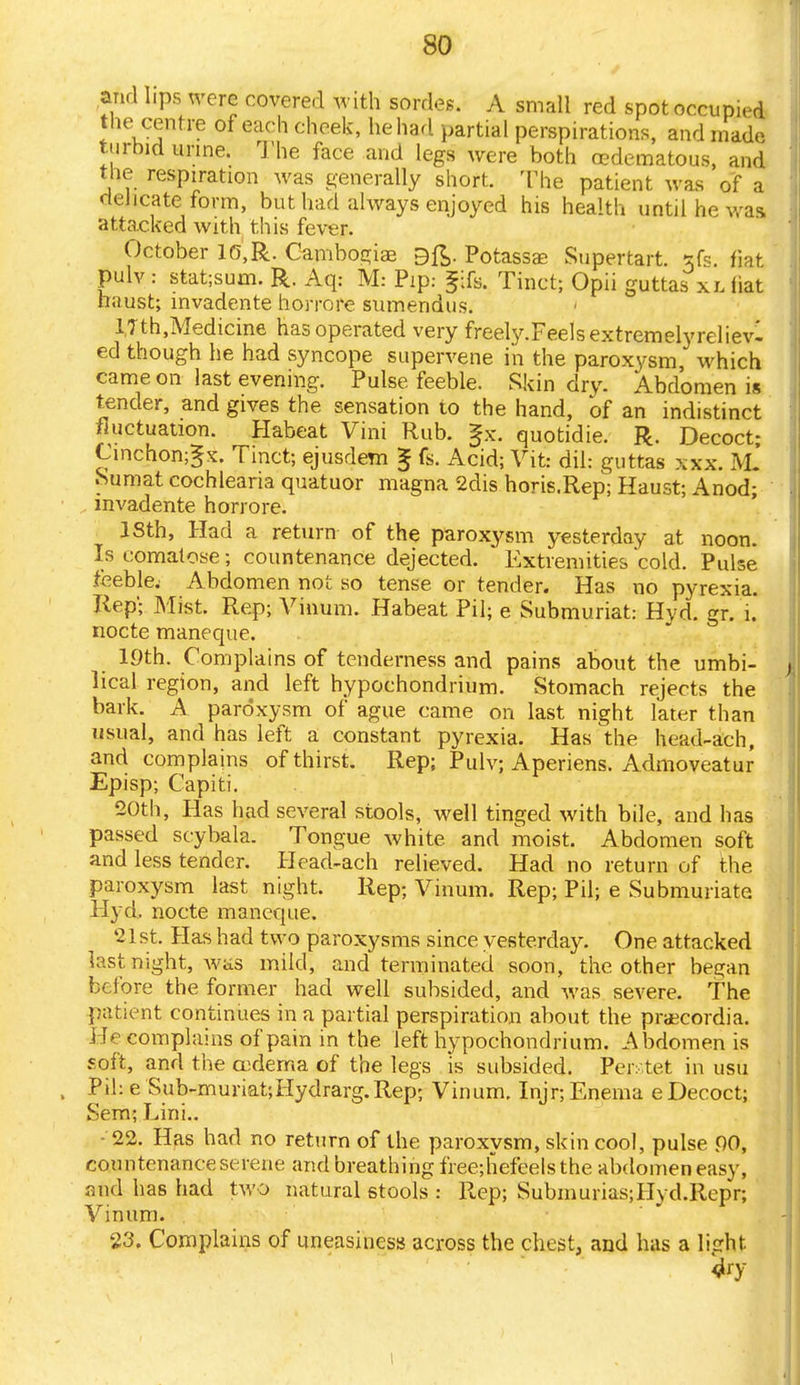 and hps were covered with sordes. A small red spotoccupied the centre of each cheek, he had partial perspirations, and made turbid urine. The face and legs were both cedematous, and the respiration was generally short. The patient was of a delicate form, but had always enjoyed his health until he was attacked with this fever. October 10,R. Cambogiae 9ft. Potasses Supertart. *fs. fiat pulv : stat;sum. R. Aq: M: Pip: fife. Tinct; Opii guttas xl (iat liaust; invadente horrore sumendus. l,Tth,Medicine has operated very freely.Feels extremely reliev- ed though he had syncope supervene in the paroxysm which came on last evening. Pulse feeble. Skin dry. Abdomen is tender, and gives the sensation to the hand, of an indistinct fluctuation. Habeat Vini Rub. Jx. quotidie. R. Decoct; Cinchongx. Tinct; ejusdem ^ fs. Acid; Vit: dil: guttas xxx. R£ Sumat cochlearia quatuor magna 2dis horis.Rep; Haust; Anod; invadente horrore. ISth, Had a return of the paroxysm yesterday at noon. Is comatose; countenance dejected. Extremities 'cold. Pulse feeble; Abdomen not so tense or tender. Has no pyrexia. Rep- Mist. Rep; Vinum. Habeat Pil; e Submuriat: Hyd. gr. i. nocte maneque. 19th. Complains of tenderness and pains about the umbi- lical region, and left hypoehondrium. Stomach rejects the bark. A paroxysm of ague came on last night later than usual, and has left a constant pyrexia. Has the head-ach, and complains of thirst. Rep; Pulv; Aperiens. Admoveatur Episp; Capiti. 20th, Has had several stools, well tinged with bile, and has passed scybala. Tongue white and moist. Abdomen soft and less tender. Head-ach relieved. Had no return of the paroxysm last night. Rep; Vinum. Rep; Pil; e Submuriate Hyd. nocte maneque. 21 st. Has had two paroxysms since yesterday. One attacked last night, Avas mild, and terminated soon, the other began before the former had well subsided, and was severe. The patient continues in a partial perspiration about the praecordia. He complains of pain in the left hypoehondrium. Abdomen is soft, and the cudema of the legs is subsided. Peiv.tet in usu Pil: e Sub-muriat;Hydrarg.Rep; Vinum. Injr; Enema e Decoct; Sem; Lini.. • 22. Has had no return of the paroxysm, skin cool, pulse 00, countenance serene and breathing freejhefeels the abdomen easy, and has had two natural stools : Rep; SubmuriasjHyd.Repr; Vinum. 23, Complains of uneasiness across the chest, and has a light. 4ry