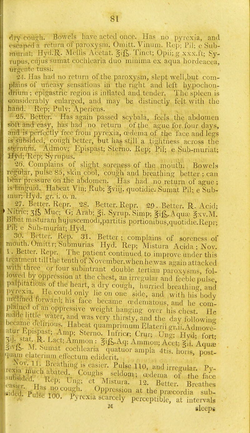 dry cough. Bowels have acted once. Has no pyrexia, and escaped a return of paroxysm. Omitt. Vinum. Rep; Pil; e Sub- muriat; Hyd.R. Mellis Acetat. ^ift- Tinct; Opii; g xxx.ft; Sy- rupus, cujus surnat coclilearia duo minima ex aqua hprdeacea, ui'£ente tussi. 24. Has had no return of the paroxysm, slept well,but com- plains of uneasy sensations in the right and left hypochon- drium ; epigastric region is inflated and tender. The spleen is considerably enlarged, and may be distinctly felt with the hand. Rep; Pnlv; Aperiens. 25. Better. Has again passed scybala, feels the abdomen soft and easy, has had no return of the ague for four days, and is perfectly free from pyrexia, oedema of the face and legs is subsided, cough better, but has still a tightness across the sternum. Admov; Epispast; Sterno. Rep; Pil; e Sub-muriat; Hyd;-Rep; Syrupus. 26. Complains of slight soreness of the mouth. Bowels regular, pulse 85, skin cool, cough and breathing better ; can bear pressure on the abdomen. Has had no return of ague ; is languid. Habeat Vin; Rub; §viij. quotidie. Sumat Pil; e Sub- m'url Hyd. gr. i. o. n. 27. Better. Repr. 28. Better. Repr. 29. Better. R. Acid; Nitric; 3it> Mud; G; Arab; fi. Syrup. Simp; gift. A qua; §xv.M. Bfbat misturam hujuscemodi,partitis portiombus,quotidie.Repr; Pil; e Sub-muriat; Hyd. 30. Better. Rep. 31. Better ; complains of soreness of month. Omittr;Submunas Hyd. Rep; Mistura Acida ; Nov. 1. Better. Repr. The patient continued to improve under this treatment till the tenth of November.when he. was again attacked with three or lour subintrant double tertian paroxysms, fol- lowed by oppression at the chest, an irregular and feeble pulse palpitations of the heart, a dry cough, hurried breathing, and pyrexia He could only lie on one side, and with his body clined forward; his face became (Edematous, and he com- SSGrfJ? °PpresTe weiSht h*ym£ over his chest. He made little water, and was very thirsty, and the day following became del.nous.. Habeat quamprimum Elateri! gr.ii. Adn ove- atur Lprspast; Amp; Sterno. Infricr; Crur; Ung; Hvd ?ort- livft M ATTn: 5ift'Aq; Amm01!; Ac^ d Aq- $0 IS- M. Sumat coclilearia quatuor ampla 4tis horis Boat quam elaterium effectum ediderit. 1 ' 1 °St Nov. 11 Breathing is easier. Pulse 110, and irreowulr :s,::r^:ru c°tveldom; Is f Ulf etnM,stura- 12- Better. Breathes  ' Pult i nCOpg • °^re110n at the pwcordia sub- - Pulse 100. Pyrexia scarcely perceptible, at intervals M sleeps