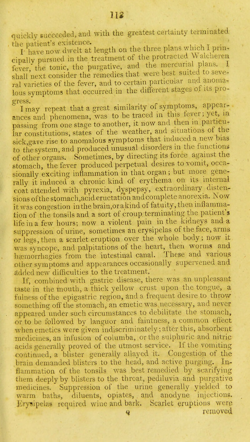 quickly succeeded', and with the greatest certainty terminated the patient's existence. ■ / I- have now dwelt at length on the three plans winch I prin- cipally pursued in the treatment of the protracted \\ alcheren fever the tonic, the purgative, and the mercurial plans. 1 shall'next consider the remedies that were best suited to seve- ral varieties of the fever, and to certain particular and anoma- lous symptoms that occurred in the different stages ot its pro- gress. I may repeat that a great similarity of symptoms, appear- ances and phenomena, was to be traced in this lever; yet, m passing from one stage to another, it now and then in partifur Far constitutions, states of the weather, and situations ot the sick gave rise to anomalous symptoms that induced a new bias to the system, and produced unusual disorders m the functions of other organs. Sometimes, by directing its force against the stomach, the fever produced perpetual desires to vomit, occa- sionally exciting inflammation in that organ; but more gene- rally it induced a chronic kind of erythema on its internal coat attended with pyrexia, dy;spepsy, extraordinary chsteiv sions of the stomach,aci&eructation and complete anorexia. JN ow it was congestion in the bra'ra,or aland of fatuity, then inflamma- tion of the tonsils and a sort of croup terminating the patient's life in a few hours; now a violent pain in the kidneys and a suppression of urine, sometimes an erysipelas of the face, arms or legs,then a scarlet eruption over the whole body; now it was syncope, and palpitations of the heart, then worms and kemorrhagies from the intestinal canal. These and various other symptoms and appearances occasionally supervened and added new difficulties to th e treatment. If, combined with gastric disease, there was an unpleasant taste in the mouth, a thick yellow crust upon the tongue, a fulness of the epigastric region, and a frequent desire to throw something off the stomach, an emetic was necessary, and never appeared under such circumstances to debilitate the stomach, or to be followed by languor and faintness, a common effect when emetics were given indiscriminately; after this, absorbent medicines, an infusion of columba, or the sulphuric and nitric acids generally proved of the utmost service. If the vomiting continued, a blister generally allayed it. Congestion of the bTain demanded blisters to the head, and active purging. In- flammation of the tonsils was best remedied by scarifying them deeply by blisters to the throat, pediluvia and purgative medicines. Suppression of the urine generally yielded to warm baths, diluents, opiates, and anodyne injections. Erysipelas required wine and bark. Scarlet eruptions were H removed