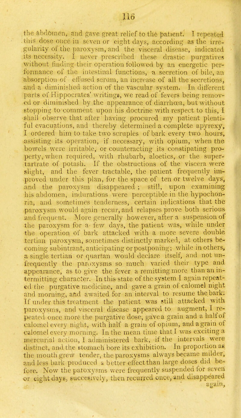 the abdomen, and gave gfceat relief to the patient. I repeated this dose once in seven or eight days, according as the irre- gularity of the paroxysm, and the visceral disease, indicated its necessity. I never prescribed these drastic purgatives without finding their operation followed by an energetic per- formance of the intestinal functions, a secretion of bile, an absorption of effused serum, an increase of all the secretions, and a diminished action of the vascular system. In different parts of Hippocrates' writings, we read of fevers being remov- ed or diminished by the appearance of diarrhoea, but without stopping to comment upon his doctrine with respect to this, I shall observe that after having procured my patient plenti- ful evacuations, and thereby determined a complete apyrexy, I ordered him to take two scruples of bark every two hours, assisting its operation, if necessary, with opium, when the bowels were irritable, or counteracting its constipating pro- perty, when required, with rbubarb, aloetics, or the super- tartrate of potash. If the obstructions of the viscera were slight, and the fever tractable, the patient frequently im- proved under this plan, for the space of ten or twelve days, and the paroxysm disappeared ; still, upon examining his abdomen, indurations were perceptible in the hypochon- ria, and sometimes tenderness, certain indications that the paroxysm would again recur, and relapses prove both serious and frequent. Mo re generally however, after a suspension of the paroxysm for a- few days, the patient was, while under the operation of bark attacked with a more severe double tertian paroxysm, sometimes distinctly marked, at others be- coming subintrant, anticipating or postponing; while in others, a single tertian or quartan would declare itself, and not un- frequently the paroxysms so much varied their type and appearance, as to give the fever a remitting more than an in- termitting character. In this state of the system I again repeat- ed the purgative medicine, and gave a grain of calomel night and morning, and awaited for an interval to resume the bark. If under this treatment the patient was still attacked with paroxysms, and visceral disease appeared to augment, I re- peated once more the purgative dose, gave a grain and a half of calomel every night, withThalf a grain of opium, and a grain of calomel every morning. In the mean time that I was exciting a mercurial action, I administered bark, if the intervals were distinct, and the stomach bore its exhibition. In proportion as the mouth grew tender, the paroxysms always became milder, and less hark produced a better effect than large doses did be- fore. Now the paroxysms were frequently suspended for seven or eight days, suceesively, then recurred once, and disappeared again,