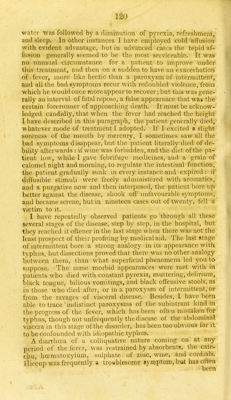 water was followed by a diminution of pyrexia, refreshment, and sleep. In other instances I have employed cold affusion with evident advantage, but in advanced cases the tepid af- fusion generally seemed to be the most serviceable. It was no unusual circumstance for a patient to improve under this treatment, and then on a sudden to have an exacerbation of fever, more like hectic than a paroxysm of intermittent, and all the bad symptoms recur with redoubled violence, from which he would once more appear to recover; but this was gene- rally an interval of fatal repose, a false appearance that was the certain forerunner of approaching death. It must be acknow- ledged candidly, that when the fever had reached the height I have described in this paragraph, the patient generally died, whatever mode of treatment I adopted. If I excited e slight soreness of the mouth by mercury, I sometimes saw all the bad symptoms disappear, but the patient literally died of de- bility afterwards : if wine was forbidden, and the diet of the pa- tient low, while I gave febrifuge medicines, and a grain of calomel night and morning, to regulate the intestinal function, the patient gradually sunk in every instance-and expired: if diffusible stimuli were freely administered with aromatics, and a purgative now and then interposed, the patient bore up better against the disease, shook off unfavourable symptoms, and became serene, but in nineteen cases out of twenty, fell a victim to it. I have repeatedly observed patients go through all these several stages of the disease, step by step, in the hospital, but they reached it oftener in the last stage when there was not the least prospect of their profiting by medical aid. The last stage of intermittent bore a strong analogy in its appearance with typhus, but dissections proved that there Was no other analogy between them, than what superficial phenomena led you to suppose. The same morbid appearances were met with in patients who died with constant pyrexia, muttering, delirium, black tongue, bilious vomitings, and black offensive stools, as in those who died after, or in a paroxysm of intermittent, or from the ravages of visceral disease. Besides, I have been able to trace indistinct paroxysms of the subintrant kind in the progress of the fever, which has been often mistaken for typhus, though not unfrequently the disease of the abdominal viscera in this stage of the disorder, has been too obvious for it to be confounded with idiopathic typhus. A diarrhoea of a colliquative nature coming on at. any period of the fever, was restrained by absorbents, the cate- chu, hcematoxylum, sulphate of zinc, wine, and cordials. Hiccup was frequently a troublesome symptom, but has often ! been