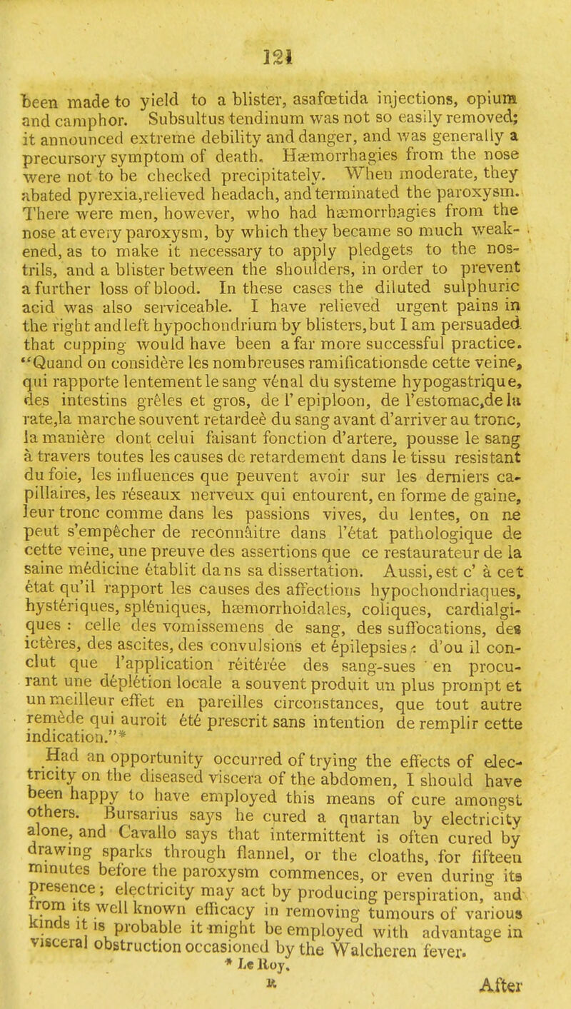 J'.i been made to yield to a blister, asafcetida injections, opium and camphor. Subsultus tendinum was not so easily removed; it announced extreme debility and danger, and was generally a precursory symptom of death, Haemorrhagies from the nose were not to be checked precipitately. When moderate, they abated pyrexia,relieved headach, and terminated the paroxysm. There were men, however, who had haemorrh.agies from the nose at every paroxysm, by which they became so much weak- ened, as to make it necessary to apply pledgets to the nos- trils, and a blister between the shoulders, in order to prevent a further loss of blood. In these cases the diluted sulphuric acid was also serviceable. I have relieved urgent pains in the right and left hypochondrium by blisters, but I am persuaded that cupping would have been a far more successful practice. Quand on considere les nombreuses ramificationsde cette veine, qui rapporte lentementlesang venal du systeme hypogastrique, des intestins greles et gros, del'epiploon, de l'estomac,dela rate,la marche souvent retarded du sang avant d'arriver au tronc, la maniere dont celui faisant fonction d'artere, pousse le sang a. travers toutes les causes de retardement dans le tissu resistant du foie, les influences que peuvent avoir sur les derniers ca- pillaires, les reseaux nerveux qui entourent, en forme de gaine, leur tronc corame dans les passions vives, du lentes, on ne peut s'empecher de reconnoitre dans l'etat pathologique de cette veine, une preuve des assertions que ce restaurateur de ia saine medicine etablit dans sa dissertation. Aussi,est c' a cet etat qu'il rapport les causes des affections hypochondriaques, hysteriques, spleniques, haamorrhoidales, coliques, cardialgi- ques : celle des vomissemens de sang, des suffocations, des icteres, des ascites, des convulsions et epilepsies t d'ou il con- clut que l'application reiteree des sang-sues ' en procu- rant une depletion locale a souvent produit un plus prompt et un meilleur effet en pareilles circoristances, que tout autre remede qui auroit ete present sans intention de remplir cette indication.* Had an opportunity occurred of trying the effects of elec- tricity on the diseased viscera of the abdomen, I should have been happy to have employed this means of cure amonpsl others. Bursarius says he cured a quartan by electricity alone, and Cavallo says that intermittent is often cured by drawing sparks through flannel, or the cloaths, for fifteen minutes before the paroxysm commences, or even during its presence ; electricity may act by producing perspiration, and rrorn its well known efficacy in removing tumours of various Kinds it is probable it might be employed with advantage in visceral obstruction occasioned by the Walcheren fever. « After