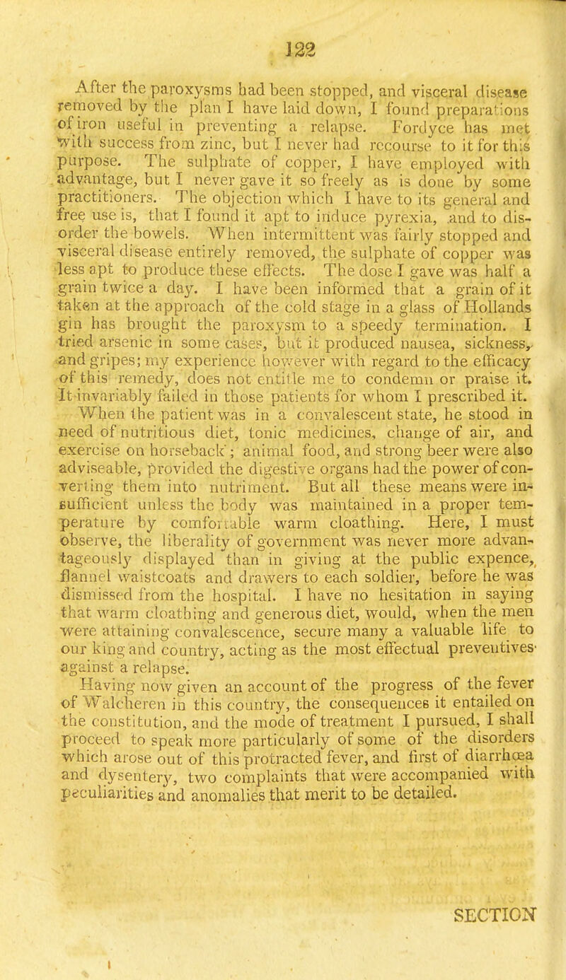 After the paroxysms bad been stopped, and visceral disease removed by the plan I have laid down, I found preparations of iron useful in preventing a relapse. Fordyce has met •with success from zinc, but I never had recourse to it for this purpose. The sulphate of copper, I have employed with advantage, but I never gave it so freely as is done by some practitioners. The objection which I have to its general and free use is, that I found it apt to induce pyrexia, .and to dis- order the bowels. When intermittent was fairly stopped and visceral disease entirely removed, the sulphate of copper M as ■less apt to produce these effects. The dose I gave was half a grain twice a day. I have been informed that a grain of it taken at the approach of the cold stage in a glass of Hollands gin has brought the paroxysm to a speedy termination. I tried arsenic in some cases, but ic produced nausea, sickness,, and gripes; my experience however with regard to the efficacy of this remedy, does not entitle me to condemn or praise it. Itinvariably failed in those patients for whom I prescribed it. When the patient was in a convalescent state, he stood in need of nutritious diet, tonic medicines, change of air, and exercise on horseback; animal food, and strong beer were also adviseable, provided the digestive organs had the power of con- verting them into nutriment. But all these means were in- sufficient unless the body was maintained in a proper tem- perature by comfoauble warm cloathing. Here, I must observe, the liberality of government was never more advan- tageously displayed than in giving at the public expence, flannel waistcoats and drawers to each soldier, before he was dismissed from the hospital. I have no hesitation in saying that warm cloathing and generous diet, would, when the men were attaining convalescence, secure many a valuable life to our king and country, acting as the most effectual preventives' against a relapse. Having now given an account of the progress of the fever of Walcheren in this country, the consequences it entailed on the constitution, and the mode of treatment I pursued, I shall proceed to speak more particularly of some of the disorders which arose out of this protracted fever, and first of diarrhasa and dysentery, two complaints that were accompanied with peculiarities and anomalies that merit to be detailed. SECTION !