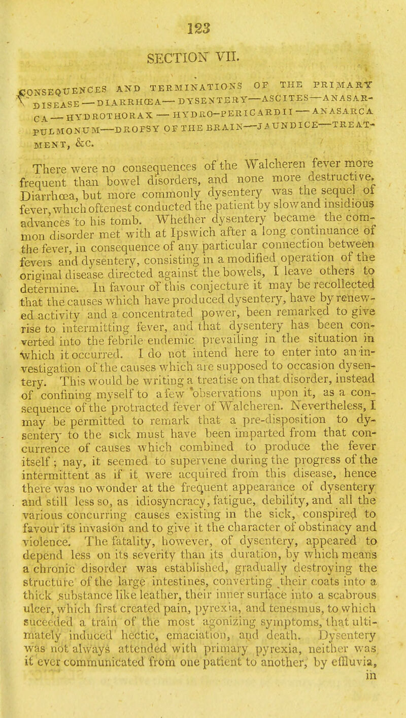 SECTION VII. CONSEQUENCES AND TERMINATIONS OP THE PRIMARY \~ DISEASE —DIARRHQSA—- DYSENTERY ASCITES ANASAR- q ^ jj YD ROT HO RAX HYDRO-PERIC ARDII ANASARCA PULMONUM—DROPSY OF THE BRAIN—JAUNDICE—TREAT- MENT, &C There were no consequences of the Walcheren fever more frequent than bowel disorders, and none more destructive. Diarrhoea, but more commonly dysentery was the sequel ol fever which oftenest conducted the patient by slowand insidious advances to his tomb. Whether dysentery became the com- mon disorder met with at Ipswich after a long continuance of the fever, in consequence of any particular connection between fevers and dysentery, consisting in a modified operation of the original disease directed against the bowels, I leave others to determine. In favour of this conjecture it may be recollected that the causes which have produced dysentery, have by renew- ed activity and a concentrated power, been remarked to give rise to intermitting fever, and that dysentery has been con- verted into the febrile endemic prevailing in the situation in Which it occurred. I do not intend here to enter into an in- vestigation of the causes which are supposed to occasion dysen- tery. This would be writing a treatise on that disorder, instead of confining myself to a few observations upon it, as a con- sequence of the protracted fever of Walcheren. Nevertheless, I may be permitted to remark that a pre-disposition to dy- sentery to the sick must have been imparted from that con- currence of causes which combined to produce the fever itself; nay, it seemed to supervene during the progress of the intermittent as if it were acquired from this disease, hence there was no wonder at the frequent appearance of dysentery . and still less so, as idiosyncracy, fatigue, debility, and all the various concurring causes existing in the sick, conspired to favour its invasion and to give it the character of obstinacy and violence. The fatality, however, of dysentery, appeared to depend less on its severity than its duration, by which means a chronic disorder was established, gradually destroying the structure of the large intestines, converting their coats into a thick .substance like leather, their inner surface into a scabrous ulcer, which first created pain, pyrexia, and tenesmus, to which suceoded a train of the most agonizing symptoms, that ulti- mately induced hectic, emaciation, and death. Dysentery was not always attended with primary pyrexia, neither was it ever communicated from one patient to another, by effluvia, in