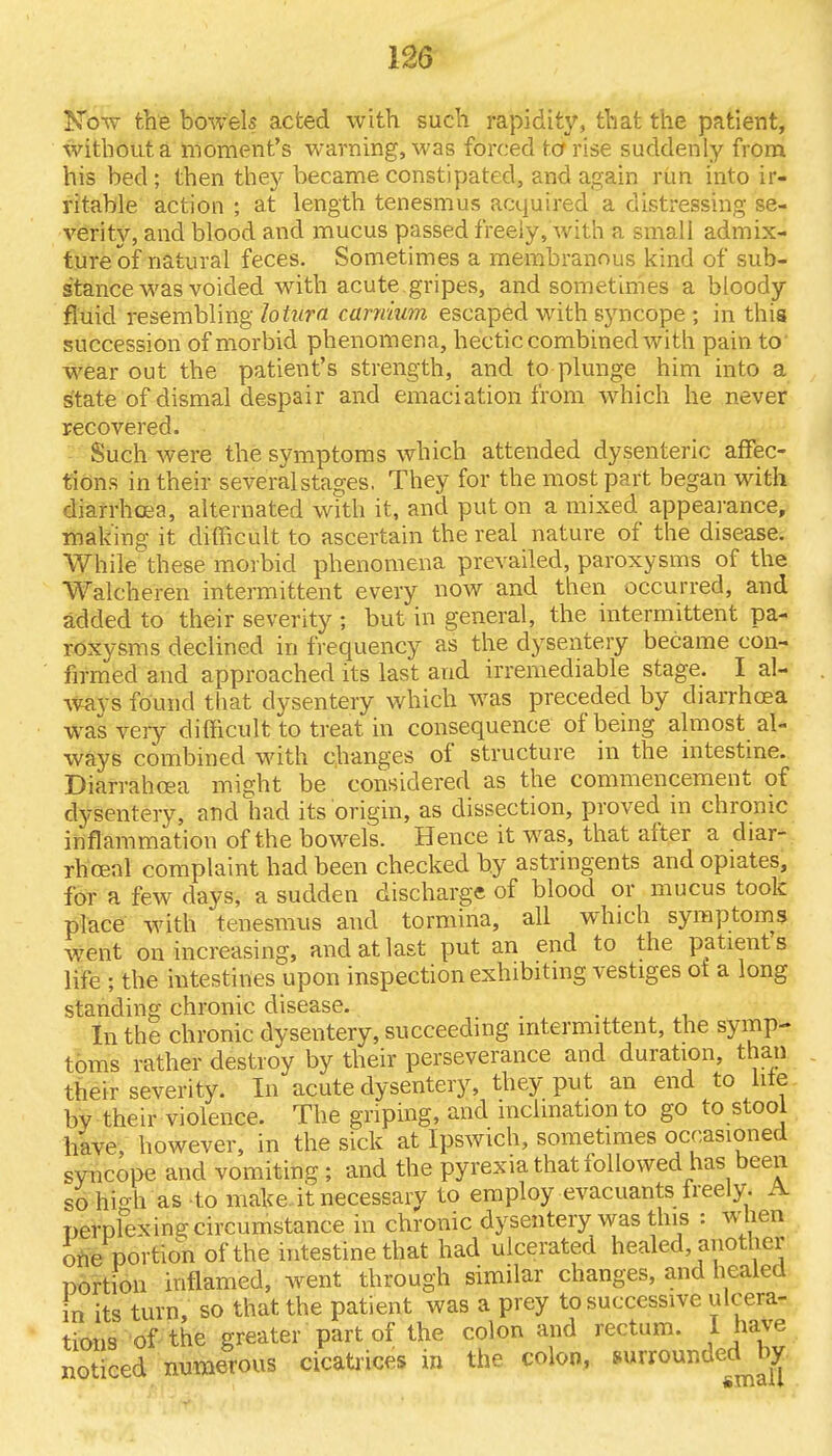 Now the bowels acted with such rapidity, that the patient, without a moment's warning, was forced to rise suddenly from his bed ; then they became constipated, and again rim into ir- ritable action ; at length tenesmus acquired a distressing se- verity, and blood and mucus passed freely, with a small admix- ture of natural feces. Sometimes a membranous kind of sub- stance was voided with acute gripes, and sometimes a bloody fluid resembling lohira camium escaped with syncope ; in this succession of morbid phenomena, hectic combined with pain to' wear out the patient's strength, and to plunge him into a state of dismal despair and emaciation from which he never recovered. Such were the symptoms which attended dysenteric affec- tions in their several stages. They for the most part began with diarrhoea, alternated with it, and put on a mixed appearance, making it difficult to ascertain the real nature of the disease. While these morbid phenomena prevailed, paroxysms of the Walcheren intermittent every now and then occurred, and added to their severity ; but in general, the intermittent pa- roxysms declined in frequency as the dysentery became con- firmed and approached its last and irremediable stage. I al- ways found that dysentery which was preceded by diarrhoea was very difficult to treat in consequence of being almost al- ways combined with changes of structure in the intestine. Diarrahosa might be considered as the commencement of dysentery, and had its origin, as dissection, proved in chronic inflammation of the bowels. Hence it was, that after a diar- rhcenl complaint had been checked by astringents and opiates, for a few days, a sudden discharge of blood or mucus took place with tenesmus and tormina, all which symptoms went on increasing, and at last put an end to the patient s life ; the intestines upon inspection exhibiting vestiges ot a long standing chronic disease. . In the chronic dysentery, succeeding intermittent, the symp- toms rather destroy by their perseverance and duration, than their severity. In acute dysentery, they put an end to lite bv their violence. The griping, and inclination to go to stool have, however, in the sick at Ipswich, sometimes occasioned syncope and vomiting ; and the pyrexia that followed has been so high as to make, it necessary to employ evacuants freely. A perplexing circumstance in chronic dysentery was this : when one portion of the intestine that had ulcerated healed, another portion inflamed, went through similar changes, and healed in its turn, so that the patient was a prey to successive ulcera- tions of the greater part of the colon and rectum. I have noticed numerous cicatrices in the colon, »^rounded^by