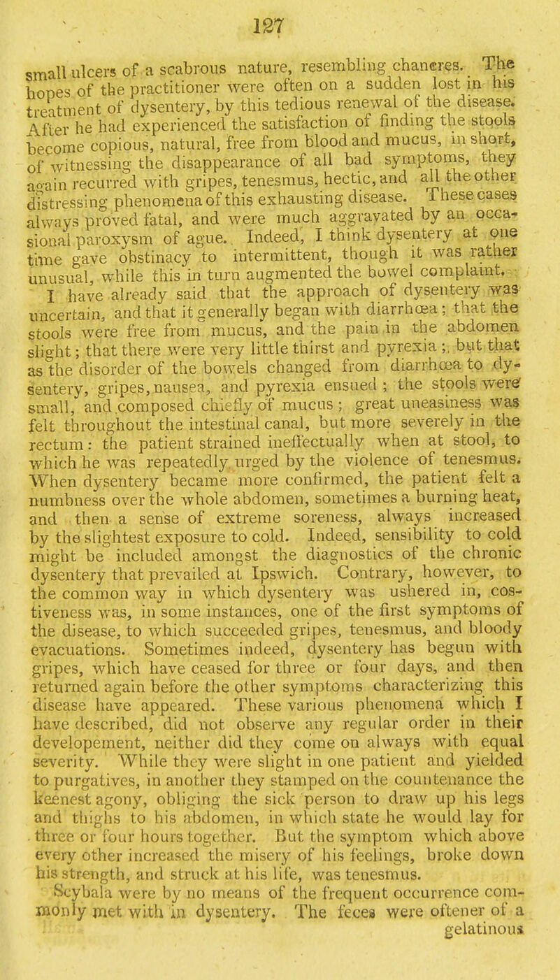 small ulcers of a scabrous nature, resembling chancres. The hones of the practitioner were often on a sadden lost in his treatment of dysentery, by this tedious renewal ot the disease. \fter he had experienced the satisfaction of finding the stools become copious, natural, free from blood and mucus, m short, of witnessing the disappearance of all bad symptoms, they again recurred with gripes, tenesmus, hectic, and all the other Stressing phenomena of this exhausting disease, 1 hese cases always proved fatal, and were much aggravated by an occa- sional paroxysm of ague. Indeed, I think dysentery at one time gave obstinacy to intermittent, though it was rather unusual, while this in turn augmented the bowel complaint. I have already said that the approach of dysentery was uncertain, and that it generally began with diarrhoea; that the stools were free from'mucus, and the pain in the abdomen slight; that there were very little thirst and pyrexia ;. but that as the disorder of the bowels changed from diarrhoea to dy- sentery, gripes, nausea, and pyrexia ensued; the stools were1 small, and composed chiefly of mucus; great uneasiness was felt throughout the intestinal canal, but more severely in the rectum: the patient strained ineffectually when at stool, to which he was repeatedly urged by the violence of tenesmus. When dysentery became more confirmed, the patient felt a numbness over the whole abdomen, sometimes a burning heat, and then a sense of extreme soreness, always increased by the slightest exposure to cold. Indeed, sensibility to cold might be included amongst the diagnostics of the chronic dysentery that prevailed at Ipswich. Contrary, however, to the common way in which dysentery was ushered in, cos- tiveness was, in some instances, one of the first symptoms of the disease, to which succeeded gripes, tenesmus, and bloody evacuations. Sometimes indeed, dysentery has begun with gripes, which have ceased for three or four days, and then returned again before the other symptoms characterizing this disease have appeared. These various phenomena which I have described, did not observe any regular order in their developement, neither did they come on always with equal severity. While they were slight in one patient and yielded to purgatives, in another they stamped on the countenance the keenest agony, obliging the sick person to draw up his legs and thighs to his ;ihtlomen, in which state he would lay for three or four hours together. But the symptom which above every other increased the misery of his feelings, broke down his strength, and struck at his life, was tenesmus. Scybala were by no means of the frequent occurrence com- monly met with in dysentery. The feces were oftener of a gelatinous