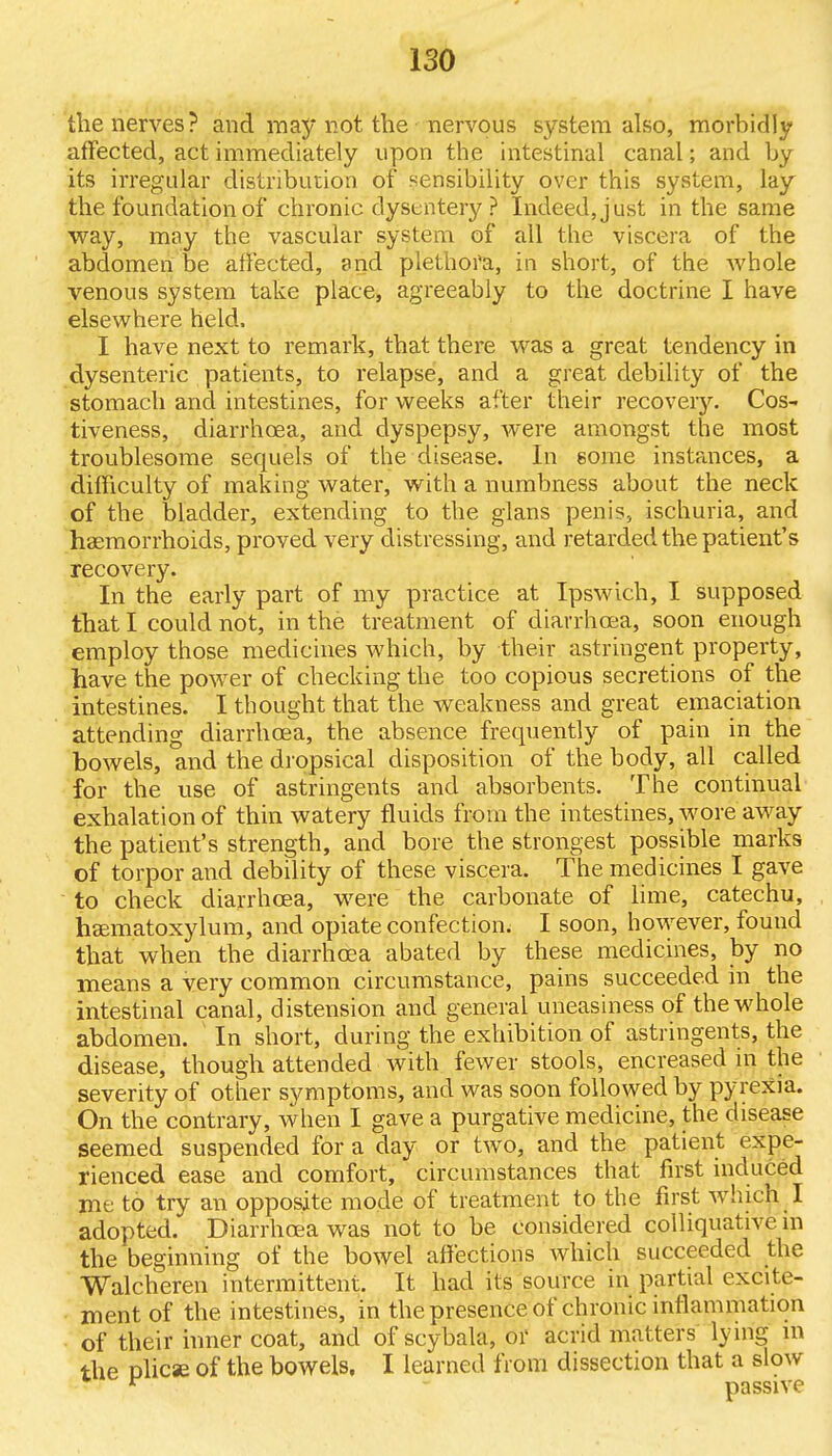 the nerves? and may not the nervous system also, morbidly affected, act immediately upon the intestinal canal; and by its irregular distribution of sensibility over this system, lay the foundation of chronic dysentery ? Indeed, just in the same way, may the vascular system of all the viscera of the abdomen be affected, and plethora, in short, of the whole venous system take place, agreeably to the doctrine I have elsewhere held, I have next to remark, that there was a great tendency in dysenteric patients, to relapse, and a great debility of the stomach and intestines, for weeks after their recovery. Cos- tiveness, diarrhoea, and dyspepsy, were amongst the most troublesome sequels of the disease. In some instances, a difficulty of making water, with a numbness about the neck of the bladder, extending to the glans penis, ischuria, and haemorrhoids, proved very distressing, and retarded the patient's recovery. In the early part of my practice at Ipswich, I supposed that I could not, in the treatment of diarrhoea, soon enough employ those medicines which, by their astringent property, have the power of checking the too copious secretions of the intestines. I thought that the weakness and great emaciation attending diarrhoea, the absence frequently of pain in the bowels, and the dropsical disposition of the body, all called for the use of astringents and absorbents. The continual exhalation of thin watery fluids from the intestines, wore away the patient's strength, and bore the strongest possible marks of torpor and debility of these viscera. The medicines I gave to check diarrhoea, were the carbonate of lime, catechu, hasmatoxylum, and opiate confection. I soon, however, found that when the diarrhoea abated by these medicines, by no means a very common circumstance, pains succeeded in the intestinal canal, distension and general uneasiness of the whole abdomen. In short, during the exhibition of astringents, the disease, though attended with fewer stools, encreased in the severity of other symptoms, and was soon followed by pyrexia. On the contrary, when I gave a purgative medicine, the disease seemed suspended for a day or two, and the patient expe- rienced ease and comfort, circumstances that first induced me to try an opposite mode of treatment to the first which I adopted. Diarrhoea was not to be considered colliquative in the beginning of the bowel affections which succeeded the Walcheren intermittent. It had its source in partial excite- ment of the intestines, in the presence of chronic inflammation of their inner coat, and of scybala, or acrid matters lying in the plicae of the bowels, I learned from dissection that a slow r passive