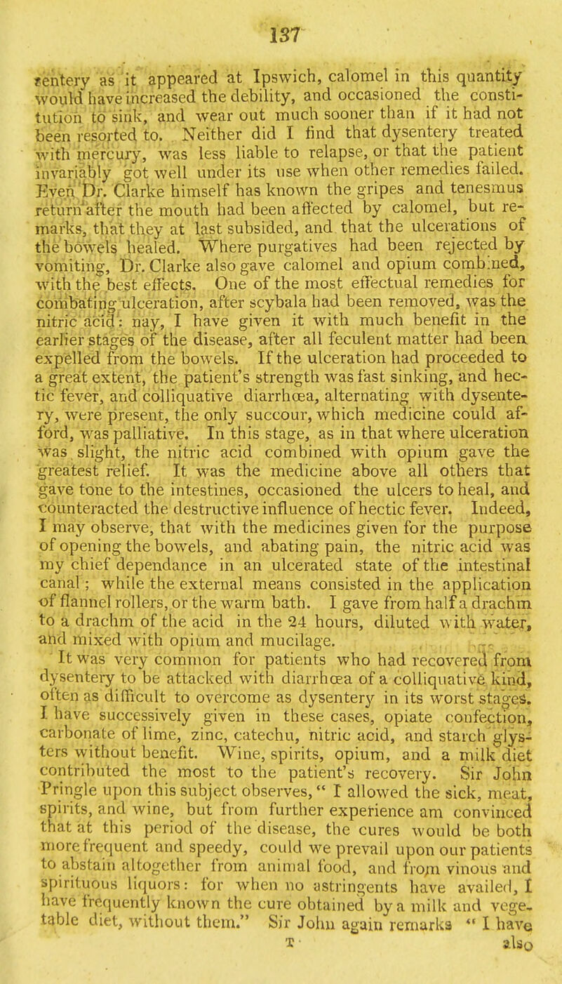 fentery as it appeared at Ipswich, calomel in this quantity- would have increased the debility, and occasioned the consti- tution to sink, and wear out much sooner than if it had not been resorted to. Neither did I find that dysentery treated with mercury, was less liable to relapse, or that the patient invariably got well under its use when other remedies failed. Even Dr. Clarke himself has known the gripes and tenesmus return after the mouth had been affected by calomel, but re- marks, that they at last subsided, and that the ulcerations of the bowels healed. Where purgatives had been rejected by vomiting, Dr. Clarke also gave calomel and opium combined, with the best effects. One of the most effectual remedies for combating ulceration, after scybala had been removed, was the nitric acid: nay, I have given it with much benefit in the earlier stages of the disease, after all feculent matter had beea expelled from the bowels. If the ulceration had proceeded to a great extent, the patient's strength was fast sinking, and hec- tic fever, and colliquative diarrhoea, alternating with dysente- ry, were present, the only succour, which medicine could af- ford, was palliative. In this stage, as in that where ulceration was slight, the nitric acid combined with opium gave the greatest relief. It was the medicine above all others that gave tone to the intestines, occasioned the ulcers to heal, and counteracted the destructive influence of hectic fever. Indeed, I may observe, that with the medicines given for the purpose of opening the bowels, and abating pain, the nitric acid was my chief dependance in an ulcerated state of the intestinal canal ; while the external means consisted in the application of flannel rollers, or the warm bath. I gave from half a drachm to a drachm of the acid in the 24 hours, diluted with water, and mixed with opium and mucilage. It was very common for patients who had recovered from dysentery to be attacked with diarrhoea of a colliquative kind, otten as difficult to overcome as dysentery in its worst staged. I have successively given in these cases, opiate confection, carbonate of lime, zinc, catechu, nitric acid, and starch glys- ters without benefit. Wine, spirits, opium, and a milk diet contributed the most to the patient's recovery. Sir John Pringle upon this subject observes, I allowed the sick, meat, spirits, and wine, but from further experience am convinced that at this period of the disease, the cures would be both more frequent and speedy, could we prevail upon our patients to abstain altogether from animal food, and from vinous and spirituous liquors: for when no astringents have availed, I have frequently known the cure obtained by a milk and vege- table diet, without them. Sir John again remarks  I have x ■ also