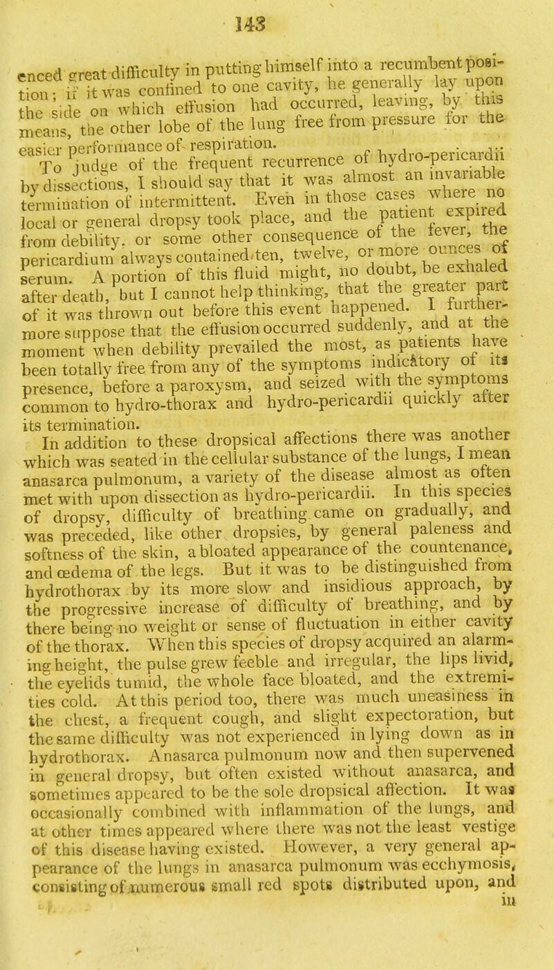 148 enced -reat difficulty in putting himself into a recumbent posi- tion i iuvas confined to one cavity, he generally lay upon hTs.de on which effusion had occurred, leaving, by. this means, the other lobe of the lung free from pressure lor the pnsier Derfomiance of-respiration. _. . To Sd/e of the frequent recurrence of hydro-pericardn by dLictiSns, I should say that it ^^n™^ termination of intermittent Even m those c^ewhere no local or general dropsy took place, and the patient expired from debility, or some other consequence of the pericardium always contained^ten, twelve, or more ^ounces ot Lrum A portion of this fluid might, no doubt, be exnaled aftei deatl/but I cannot help thinking that the greater■ part of it was thrown out before this event happened. I fuithei- more suppose that the effusion occurred suddenly, and at the moment when debility prevailed the most, as patients have been totally free from any of the symptoms indicatory ot its presence, before a paroxysm, and seized with the symptoms common to hydro-thorax and hydro-pericardn quickly alter its termination. ' In addition to these dropsical affections there was another which was seated in the cellular substance of the lungs, I mean anasarca pulmonum, a variety of the disease almost as often met with upon dissection as hydro-pericardn. In this species of dropsy, difficulty of breathing came on gradually, and was preceded, like other dropsies, by general paleness and softness of the skin, a bloated appearance of the countenance, and oedema of the legs. But it was to be distinguished from hydrothorax by its more slow and insidious approach, by the progressive increase of difficulty of breathing, and by there being no weight or sense of fluctuation in either cavity of the thorax. When this species of dropsy acquired an alarm- ing height, the pulse grew feeble and irregular, the lips livid, the eyelids tumid, the whole face bloated, and the extremi- ties cold. At this period too, there was much uneasiness in the chest, a frequent cough, and slight expectoration, but the same difficulty was not experienced inlying down as in hydrothorax. Anasarca pulmonum now and then supervened in general dropsy, but often existed without anasarca, and sometimes appeared to be the sole dropsical affection. It was occasionally combined with inflammation of the lungs, and at other times appeared where there was not the least vestige of this disease having existed. However, a very general ap- pearance of the lungs in anasarca pulmonum was ecchymosis, consisting of numerous small red spots distributed upon, and in