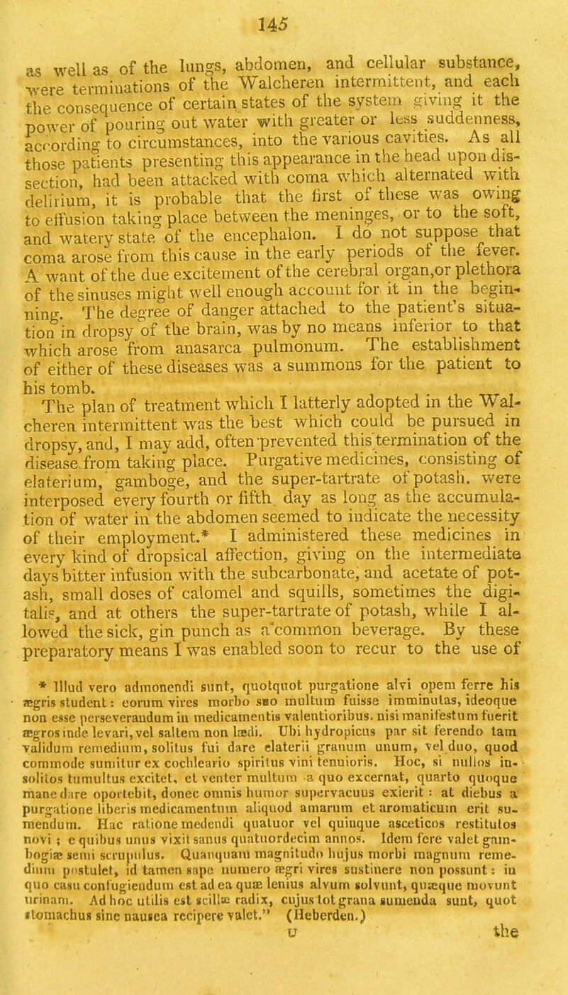 as well as of the lungs, abdomen, and cellular substance, were terminations of the Walcheren intermittent, and each the consequence of certain states of the system giving it the power of pouring out water with greater or less suddenness, according to circumstances, into the various cavities. As all those patients presenting this appearance in the head upon dis- section, had been attacked with coma which alternated with delirium, it is probable that the first of these was owing to effusion taking place between the meninges, or to the soft, and watery state of the encephalon. I do not suppose^ that coma arose from this cause in the early periods of the xever. \ want of the due excitement of the cerebral organ.or plethora of the sinuses might well enough account for it in the begin- ning. The degree of danger attached to the patient's situa- tion in dropsy of the brain, was by no means inferior to that which arose from anasarca pulmOnum. The establishment of either of these diseases was a summons for the patient to his tomb. The plan of treatment which I latterly adopted m the Wal- cheren intermittent was the best which could be pursued in dropsy, and, I may add, often prevented this termination of the disease, from taking place. Purgative medicines, consisting of elaterium, gamboge, and the super-tartrate of potash. weTe interposed every fourth or fifth day as long as the accumula- tion of water in the abdomen seemed to indicate the necessity of their employment.* I administered these medicines in every kind of dropsical affection, giving on the intermediate days bitter infusion with the subcarbonate, and acetate of pot- ash, small doses of calomel and squills, sometimes the digi- talis, and at others the super-tartrate of potash, while I al- lowed the sick, gin punch as a'common beverage. By these preparatory means I was enabled soon to recur to the use of * lllud vero admonendi sunt, quotquot purgatione alvi openi ferre his a»gris student: eorum vires morbo sno multum fuisse imminutas, ideoque non esse pcrseveraudum in medicamentis valentioribus. nisimanifestum fuerit re» rosinde levari, vel saltern non la?di. Ubi hydropicns par sit ferendo tam validum remedium, solitus fui dare elaterii granum unum, vel duo, quod commode sumitur ex cc-chleario spiritus vini tenuioris. Hoc, si millos in- solilos tumultus excitet, et venter multum a quo excernat, quarto quoquc mane dare oportebit, donee oninis humor supervacuus exierit : at diebus a purgatione liberis medicjunentum aliquod amarum et aromaticum erit su- mendum. Hac ratione medendi quatuor vel quiuque asceticos restitulos novi ; e quibus unus vixit sanus quatuordecim annos. Idem fere valet gam- bogia; semi scrupiilus. Quanquam magnitudo bujus morbi magnum reme- diiim pnstulet, id tamen iape nuiuero aegri vires sustinere non possunt: in quo casu contugiendum est ad ea qua: lenius alvum solvunt, quseque niovunt urinam. Ad hoc utilis est scillsc radix, cujus lot grana suiueuda sunt, quot itomachus sine nausea rccipere valet. (Ilebcrden.) U the