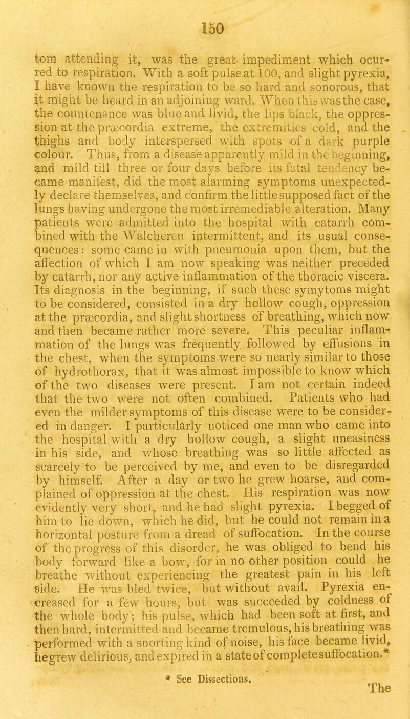 torn attending it, was the great impediment which ocur- red to respiration. With a soft pulse at 100, and slight pyrexia, I have known the respiration to be so hard and sonorous, that it might be heard in an adjoining ward. When this was the case, the countenance was blue and livid, the lips black, the oppres- sion at the praecordia extreme, the extremities cold, and the thighs and body interspersed with spots of a dark purple colour. Thus, from a disease apparently mild in the beginning, and mild till three or four days before its fatal tendency be- came manifest, did the most alarming symptoms unexpected- ly declare themselves, and confirm the little supposed fact of the lungs having undergone the most irremediable alteration. Many patients were admitted into the hospital with catarrh com- bined with the Walcheren intermittent, and its usual conse- quences : some came in with pneumonia upon them, but the affection of which I am now speaking was neither preceded by catarrh, nor any active inflammation of the thoracic viscera. Its diagnosis in the beginning, if such these symytoms might to be considered, consisted in a dry hollow cough, oppression at the praecordia, and slight shortness of breathing, which now and then became rather more severe. This peculiar inflam- mation of the lungs was frequently followed by effusions in the chest, when the symptoms were so nearly similar to those of hydrothorax, that it was almost impossible to know which of the two diseases were present. I am not certain indeed that the two were not often combined. Patients who had even the milder symptoms of this disease were to be consider- ed in danger. I particularly noticed one man who came into the hospital with a dry hollow cough, a slight uneasiness in his side, and whose breathing was so little affected as scarcely to be perceived by me, and even to be disregarded by himself. After a day or two he grew hoarse, and com- plained of oppression at the chest. His respiration was now evidently very short, and he had slight pyrexia. I begged of him to lie down, which he did, but he could not remain in a horizontal posture from a dread of suffocation. In the course of the progress of this disorder, he was obliged to bend his body forward like a bow, for in no other position could he breathe without experiencing the greatest pain in his left side. He was bled twice, but without avail. Pyrexia en- creased for a few hours, but was succeeded by coldness of the whole body; his pulse, which had been soft at first, and then hard, intermitted and became tremulous, his breathing was performed with a snorting kind of noise, his face became livid, hegrew delirious, and expired in a state of complete suifocation.* * See Dissections. The