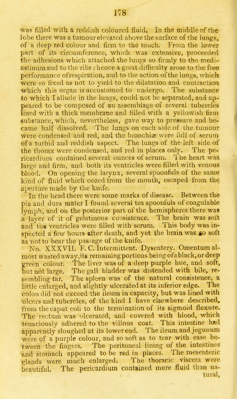 J78 was filled with a reddish coloured fluid. In the middle of the lobe there was a tumour elevated above the surface of the lungs, of a deep red colour and firm to the touch. From the lower part of its circumference, which was extensive, proceeded the adhesions which attached the lungs so firmly to the medi- astinum and to the ribs; hence a great difficulty arose to the free performance ofrespiration, and to the action of the lungs, which, were so fixed as not to yield to the dilatation and contraction which this organ is accustomed to undergo. The substance to which I allude in the lungs, could not be separated, and ap- peared to be composed of an assemblage of several tubercles lined with a thick membrane and filled with a yellowish firm substance, which, nevertheless, gave way to pressure and be- came half dissolved. The lungs on each side of the tumour were condensed and red, and the bronchias were full of serum of a turbid and reddish aspect. The lungs of the left side of the thorax were condensed, and red in places only. The pe- ricardium contained several ounces of serum. 1 he heart was large and firm, and both its ventricles were rilled with venous blood. On opening the larynx, several spoonfuls of the same kind of fluid which oozed from the mouth, escaped from the aperture made by the knife. In the head there were some marks of disease. Between the pia and dura mater I found several tea spoonfuls of coagulable lymph, and on the posterior part of the hemispheres there was a layer of it of gelatinous consistence. The brain was soft and the ventricles were filled with serum. This body was in- spected a few hours after death, and yet the brain was so soft as not to bear the passage of the knife. No. XXXVII. F. C. Intermittent. Dysentery. Omentum al- most wasted away,its remaining portions being ofablack, or deep green colour. The liver was of a deep purple hue, and soft, but not large. The gall bladder was distended with bile, re- sembling tar. The spleen was of the natural consistence, a little enlarged, and slightly ulcerated at its inferior edge. The colon did not exceed the ileum in capacity, but was lined with ulcers and tubercles, of the kind I have elsewhere described, from the caput coli to the termination of its sigmoid flexure. The rectum was ulcerated, and covered with blood, which tenaciously adhered to the villous coat. This intestine had apparently sloughed at its lower end. The ileum and jegunum were of a purple colour, and so soft as to tear with ease be- tween the fingers. The peritoneal lining of the intestine^ and stomach appeared to be red in places. The mesenteric glands were much enlarged. The thoracic viscera were beautiful. The pericardium contained more fluid than na- tural,