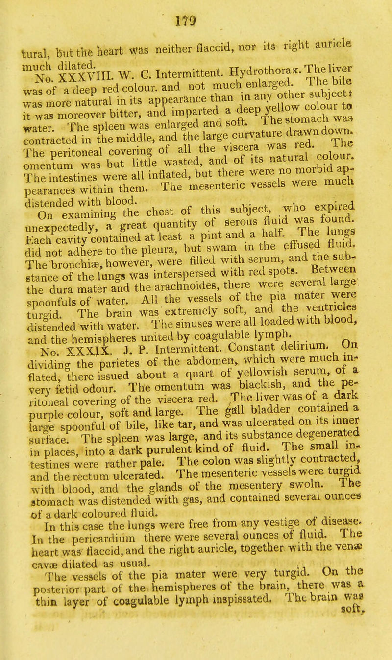 no tural, but the heart was neither flaccid, nor its right auricle mNo XXXVIII. W. C. Intermittent Hydrothora*. The liver wa?of a deep ed colour, and not much enlarged The bile moreSralinits appearance than « any ^r^t. it was moreover bitter, and imparted a deepJ^^1^ water The spleen was enlarged and soft. 1 tie stomacn^ Tontracted mThe middle, and the ^'^J^6^ The peritoneal covering of all the viscera wa led. lhe omentum was but little wasted, and of ^r^tour*^°^ The intestines were all inflated, but there were jo morbid ap pearances within them. The mesenteric vessels were mucli ^On'elamminTt chest of this subject, who expired nnSpeSed^, a* great quantity of Serous fluid was found Each cavity contained at least a pint and a halt, i he lungs old not adhere to the pleura, but swam in the The bronchia, however, were filled with *7™> fd stance of the lungs Was interspersed with red spots ^tw^n the dura mater and the arachnoid* there were several large spoonfuls of water. All the vessels of the ma mater were tumid. The brain was extremely soft, and the ventricles distended with water. The sinuses were al loaded with blood, and the hemispheres united by coagulable lymph. . No XXXIX J. P. Intermittent. Constant delirium. Un dividing the parietes of the abdomen, which were much in- flated, there issued about a quart of yellowish serumi ot a very fetid odour. The omentum was blackish, and the pe- ritoneal covering of the viscera red. The liver was of a dark ptpL cobur, s^oft and large. The gall gadder contained a large spoonful of bile, like tar, and was u cerated on its inner fiL The spleen was large, and its substance degenerated in places, into a dark purulent kind of fluid. The small in- testines were rather pale. The colon was slightly contracted, and the rectum ulcerated. The mesenteric vessels were turgid with blood, and the glands of the mesentery swoln. lne stomach was distended with gas, and contained several ounces of a dark coloured fluid. . In this case the lungs were free from any vestige of disease. In the pericardium there were several ounces of fluid, lne heart was flaccid, and the right auricle, together with the ven» cavae dilated as usual. The vessels of the pia mater were very turgid. Un tne posterior part of the hemispheres of the brain, theTe was a thin layer of coagulable lymph inspissated. The brain was