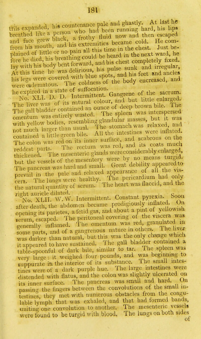 from his mouth, and the chest. Just be- plained of little or no pain al this ^ in he t ward he ore he died, his breathing could be tn letel flxed. lay with his body bent^ At this time he was,deh^ and ancle* The colon was red on its mnei surrace, auu reddest parts. The rectum was red, and its coats muca SSnef The mesenteric glands were considerably enlarged, bl rt^ were ^ «o meanB turgid. The pandas6 was hard and small Great debdi y appeared to prevail in the pale and relaxed appearance ot all the vis- cerl The lung? were healthy. The pericardium had only theNatural quantity of serum. The heart was flaccid, and the rig^aLXLITdilf W. Intermittent. Constant pyrexia. Soon after death, the abdomen became prodigiously inflated. On openina its parietes, a fetid gas, and about a pint ot yellowish Xm escaped. The peritoneal covering ot the viscera was geneTali; inflamed, f he omentum was xed, granutated m some parts and of a gangrenous nature m others. I he livex Z dSker thai natu?al,°but this was the only change which It appeared to have sustained. The gall bladder contained a tablispoonful of dark bile, similar to tar. The spleen was very large: it weighed four pounds, and was beginning to suppurate in the interior of its substance. The small intes- tines were of a dark purple hue. The large intestines were distended with flatus, and the colon was slightly ulcerated on its inner surface. The pancreas was small and hard. On passin the fingers between the convolutions of the small in- testines they met with numerous obstacles from the coagu- lable lymph that was exhaled, and that had formed bands, mating one convolution to another. The mesenteric vessels were found to be turgid with blood. The lungs on both sides