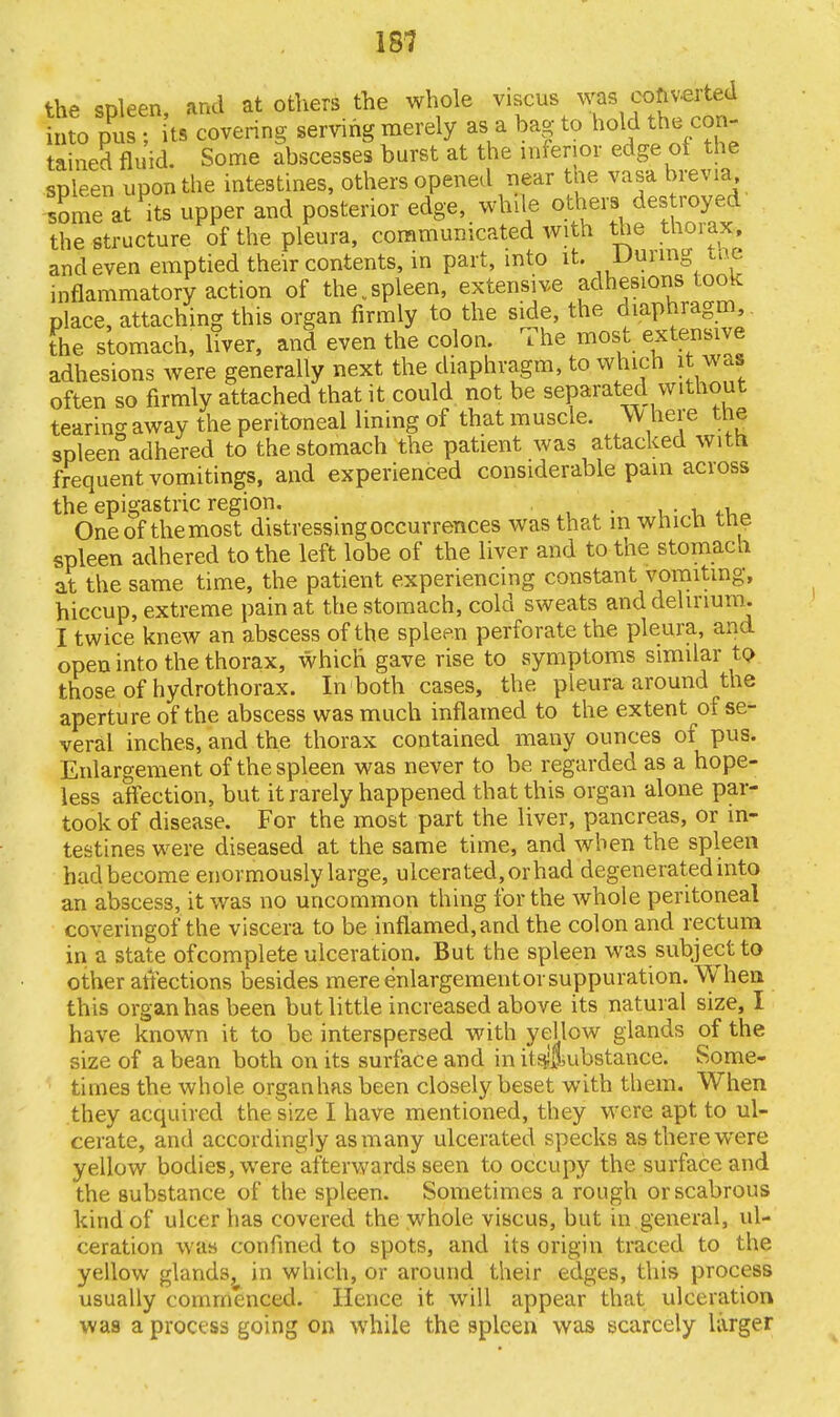 the spleen, and at others the whole yiscus was into pus • its covering serving merely as a bag to hold the con- tained fluid. Some abscesses burst at the inferior edge of the spleen upon the intestines, others opened near the vasa brevia some at its upper and posterior edge, while others destroyed the structure of the pleura, communicated with the thorax;,, and even emptied their contents, in part, into it. During the inflammatory action of the.spleen, extensive adhesions took place, attaching this organ firmly to the side, the diaphragm, the stomach, liver, and even the colon. The most extensive adhesions were generally next the diaphragm, to which it was often so firmly attached that it could not be separated without tearing away the peritoneal lining of that muscle. W here the spleen adhered to the stomach the patient was attacked with frequent vomitings, and experienced considerable pam across the epigastric region. . . One of the most distressing occurrences was that m which trie spleen adhered to the left lobe of the liver and to the stomacn at the same time, the patient experiencing constant vomiting, hiccup, extreme pain at the stomach, cold sweats and delirium. I twice knew an abscess of the spleen perforate the pleura, and open into the thorax, which gave rise to symptoms similar to those of hydrothorax. In both cases, the pleura around the aperture of the abscess was much inflamed to the extent of se- veral inches, and the thorax contained many ounces of pus. Enlargement of the spleen was never to be regarded as a hope- less affection, but it rarely happened that this organ alone par- took of disease. For the most part the liver, pancreas, or in- testines were diseased at the same time, and when the spleen had become enormously large, ulcerated, or had degenerated into an abscess, it was no uncommon thing for the whole peritoneal coveringof the viscera to be inflamed,and the colon and rectum in a state of complete ulceration. But the spleen was subject to other affections besides mere enlargement or suppuration. When this organ has been but little increased above its natural size, I have known it to be interspersed with yellow glands of the size of a bean both on its surface and in it Substance. Some- times the whole organhas been closely beset with them. When they acquired the size I have mentioned, they were apt to ul- cerate, and accordingly as many ulcerated specks as there were yellow bodies, were afterwards seen to occupy the surface and the substance of the spleen. Sometimes a rough or scabrous kind of ulcer has covered the whole viscus, but in general, ul- ceration was confined to spots, and its origin traced to the yellow glands, in which, or around their edges, this process usually commenced. Hence it will appear that ulceration was a process going on while the spleen was scarcely larger