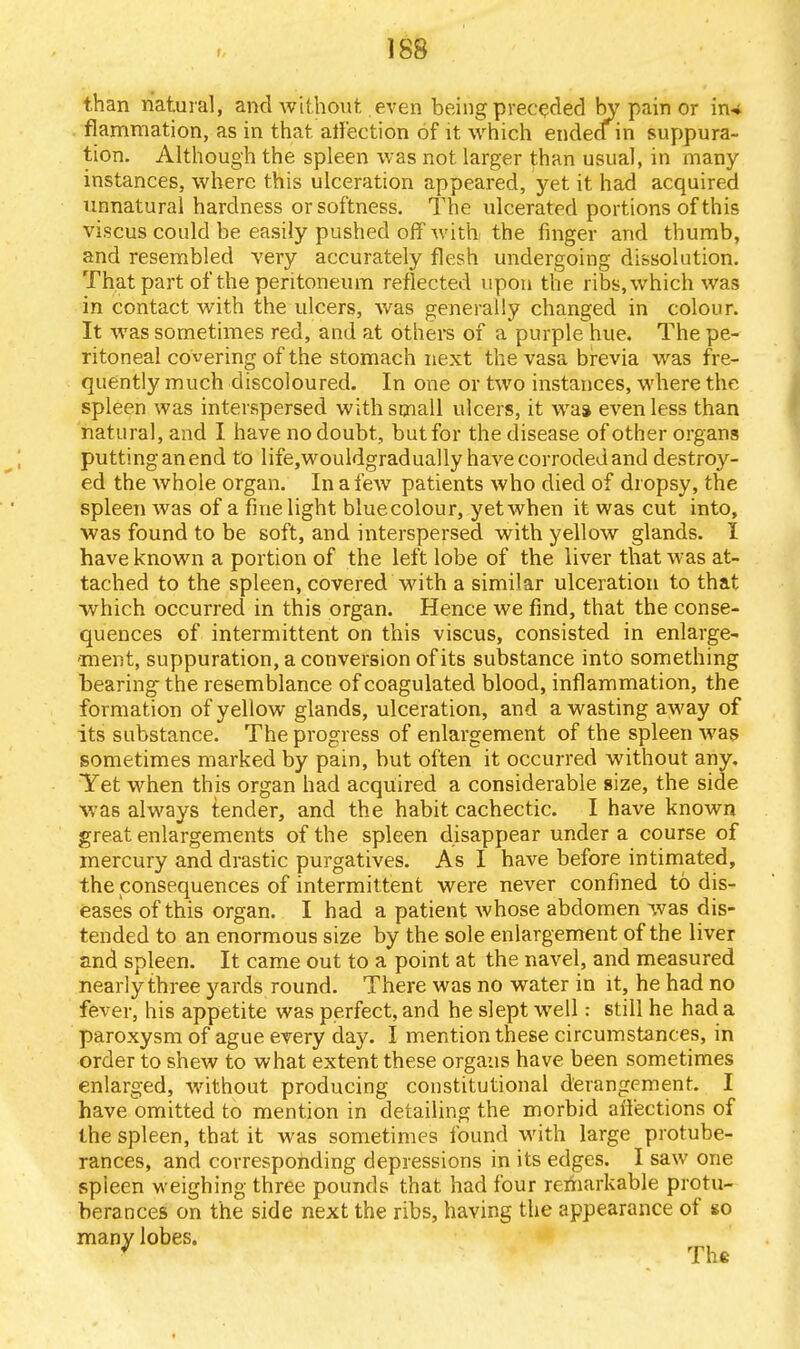 than natural, and without even being preceded by pain or in# flammation, as in that affection of it which endeain suppura- tion. Although the spleen was not larger than usual, in many instances, where this ulceration appeared, yet it had acquired unnatural hardness or softness. The ulcerated portions of this viscus could be easily pushed off wi'thj the finger and thumb, and resembled very accurately flesh undergoing dissolution. That part of the peritoneum reflected upon the ribs, which was in contact with the ulcers, was generally changed in colour. It was sometimes red, and at others of a purple hue. The pe- ritoneal covering of the stomach next the vasa brevia was fre- quently much discoloured. In one or two instances, where the spleen was interspersed with small ulcers, it wa» even less than natural, and I have no doubt, but for the disease of other organs puttinganend to life,wouldgradually have corroded and destroy- ed the whole organ. In a few patients who died of dropsy, the spleen was of a fine light bluecolour, yet when it was cut into, was found to be soft, and interspersed with yellow glands. I have known a portion of the left lobe of the liver that was at- tached to the spleen, covered with a similar ulceration to that which occurred in this organ. Hence we find, that the conse- quences of intermittent on this viscus, consisted in enlarge- ment, suppuration, a conversion of its substance into something bearing the resemblance of coagulated blood, inflammation, the formation of yellow glands, ulceration, and a wasting away of its substance. The progress of enlargement of the spleen was sometimes marked by pain, but often it occurred without any. Yet when this organ had acquired a considerable size, the side was always tender, and the habit cachectic. I have known great enlargements of the spleen disappear under a course of mercury and drastic purgatives. As I have before intimated, the consequences of intermittent were never confined to dis- eases of this organ. I had a patient whose abdomen was dis- tended to an enormous size by the sole enlargement of the liver and spleen. It came out to a point at the navel, and measured nearly three yards round. There was no water in it, he had no fever, his appetite was perfect, and he slept well: still he had a paroxysm of ague every day. I mention these circumstances, in order to shew to what extent these organs have been sometimes enlarged, without producing constitutional derangement. I have omitted to mention in detailing the morbid aii'ections of the spleen, that it was sometimes found with large protube- rances, and corresponding depressions in its edges. I saw one spleen weighing three pounds that had four remarkable protu- berances on the side next the ribs, having the appearance of so many lobes. ' The