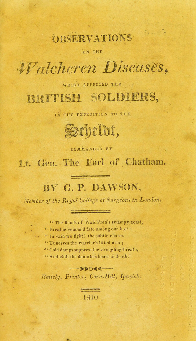 ■OBSERVATIONS ox THE en Diseaseis^ /VVUICII AFFECTED THE BRITISH SOLDIERS, IN THE EXPEDITION TO THE COMMANDED BY Lt. Gen, Tlic Earl of Cliatham. liY G. P. DAWSON, Member of the Rogal College of Surgeons in London,  The fiends of Walcli'ren's swampy coast,  Breathe venom'd fate among oiir host:  111 vain Tve figlit! the subtle cliarin,  Unnerves the warriors lifted arm ; Cold damps suppress the stniggliiig breath,  And chill the dauntless heart iii death.' —»o«-— Battel^y Printer, Corn-Hitl, Ipsii:ich. m I II 1810