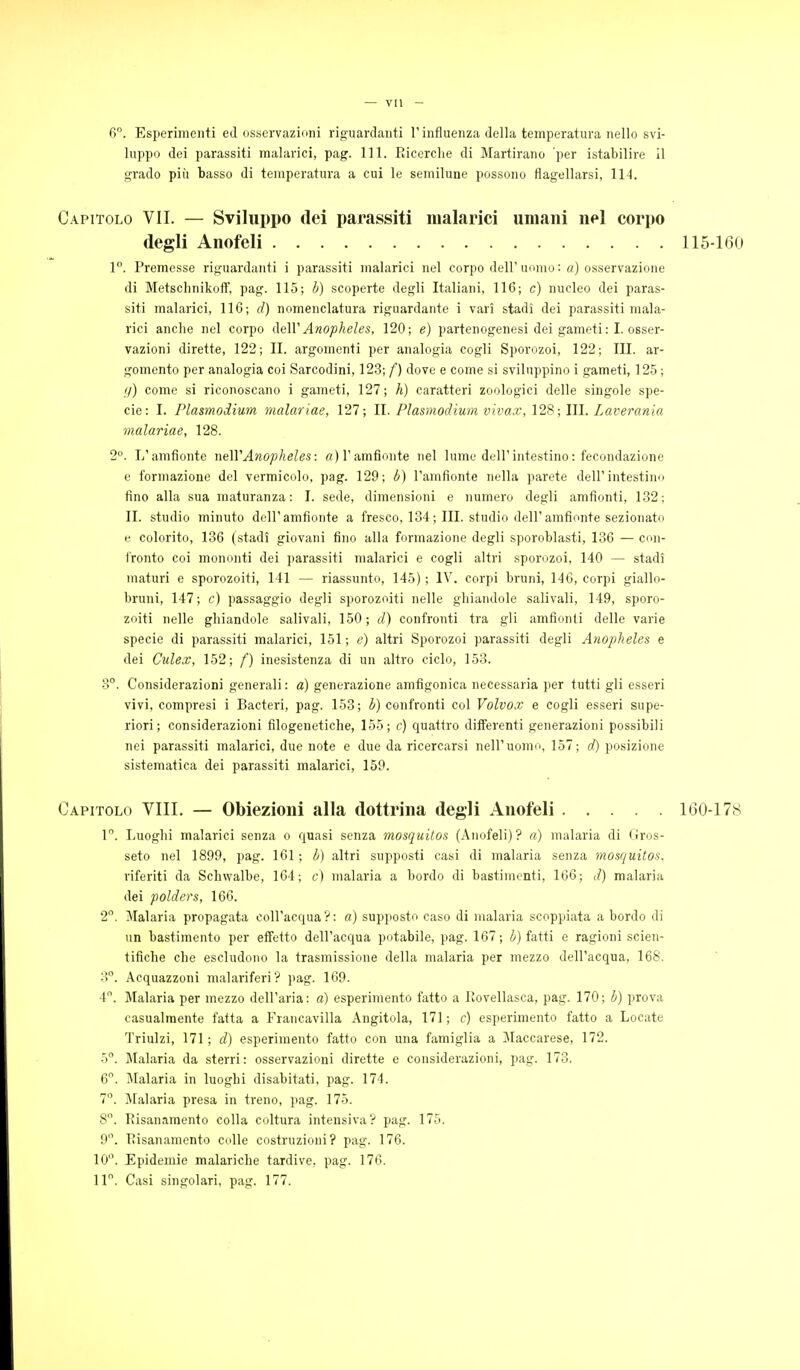 fi. Esperimenti ed osservazioni riguardanti l'influenza della temperatura nello svi- luppo dei parassiti malarici, pag. 111. Ricerclie di Martirano per istabilire il grado più basso di temperatura a cui le semilune possono flagellarsi, 114. Capitolo VII. — Sviluppo dei parassiti malarici umani nel corpo degli Anofeli 115-160 1. Premesse riguardanti i parassiti malarici nel corpo dell'uomo: a) osservazione di Metsclinikoff, pag. 115; b) scoperte degli Italiani, 116; c) nucleo dei paras- siti malarici, 116; d) nomenclatura riguardante i vari stadi dei parassiti mala- rici anche nel corpo ([eWAnopheles, 120; e) partenogenesi dei gameti: I. osser- vazioni dirette, 122; II. argomenti per analogia cogli Sporozoi, 122; III. ar- gomento per analogia coi Sarcodini, 12.3; f) dove e come si sviluppino i gameti, 12.5 ; fi) come si riconoscano i gameti, 127; h) caratteri zoologici delle singole spe- cie: I. Plasmodium malariae, 127; II. Plasmodium vivax, 128; III. Laverania malariae, 128. 2°. L'amfionte neWAnopheles: rt)ramfjonte nel lume dell'intestino: fecondazione e formazione del vermicolo, pag. 129; b) l'anifionte nella parete dell'intestino fino alla sua maturanza : I. sede, dimensioni e numero degli amfìonfi, 1.32; II. studio minuto dell'amfìonte a fresco, 134; III. studio dell'amfionte sezionato e colorito, 136 (stadi giovani fino alla formazione degli sporoblasti, 136 — con- fronto coi mononti dei parassiti malarici e cogli altri sporozoi, 140 — stadi maturi e sporozoiti, 141 — riassunto, 145) ; IV. corpi bruni, 146, corpi giallo- bruni, 147; c) passaggio degli sporozoiti nelle ghiandole salivali, 149, sporo- zoiti nelle ghiandole salivali, 150; d) confronti tra gli amfionti delle varie specie di parassiti malarici, 151 ; e) altri Sporozoi parassiti degli Anopheles e dei Culex, 152; f) inesistenza di un altro ciclo, 153. 3°. Considerazioni generali: a) generazione amfigonica necessaria per tutti gli esseri vivi, compresi i Bacteri, pag. 153; i^) confronti col Volvox e cogli esseri supe- riori; considerazioni filogenetiche, 155; c) quattro differenti generazioni possibili nei parassiti malarici, due note e due da ricercarsi nell'uomo, 157; d) posizione sistematica dei parassiti malarici, 159. Capitolo Vili. — Obiezioni alla dottrina degli Anofeli 160-178 1°. Luoghi malarici senza o quasi senza mosquitos (Anofeli) ? a) malaria di Gros- seto nel 1899, pag. 161; b) altri supposti casi di malaria senza mosquitos. riferiti da Schwalbe, 164; c) malaria a bordo di bastimenti, 166; d) malaria dei polders, 166. 2. Malaria propagata coll'acqua?: a) supposto caso di malaria scoppiata a bordo di un bastimento per effetto dell'acqua potabile, pag. 167; b) fatti e ragioni scien- tifiche che escludono la trasmissione della malaria per mezzo dell'acqua, 168. 3°. Acquazzoni malariferi ? i»ag. 169. 4. Malaria per mezzo dell'aria: a) esperimento fatto a Rovellasca, pag. 170; b) prova casualmente fatta a Francavilla Angitola, 171 ; c) esperimento fatto a Locate Triulzi, 171 ; d) esperimento fatto con una famiglia a Maccarese, 172. h. IMalaria da sterri: osservazioni dirette e considerazioni, pag. 173. 6. Jlalaria in luoghi disabitati, pag. 174. 7°. Malaria presa in treno, pag. 175. 8°. Risanamento colla coltura intensiva? pag. 175. 9. Risanamento colle costruzioni? pag. 176. 10. Epidemie malariche tardive, pag. 176. 11. Casi singolari, pag. 177.
