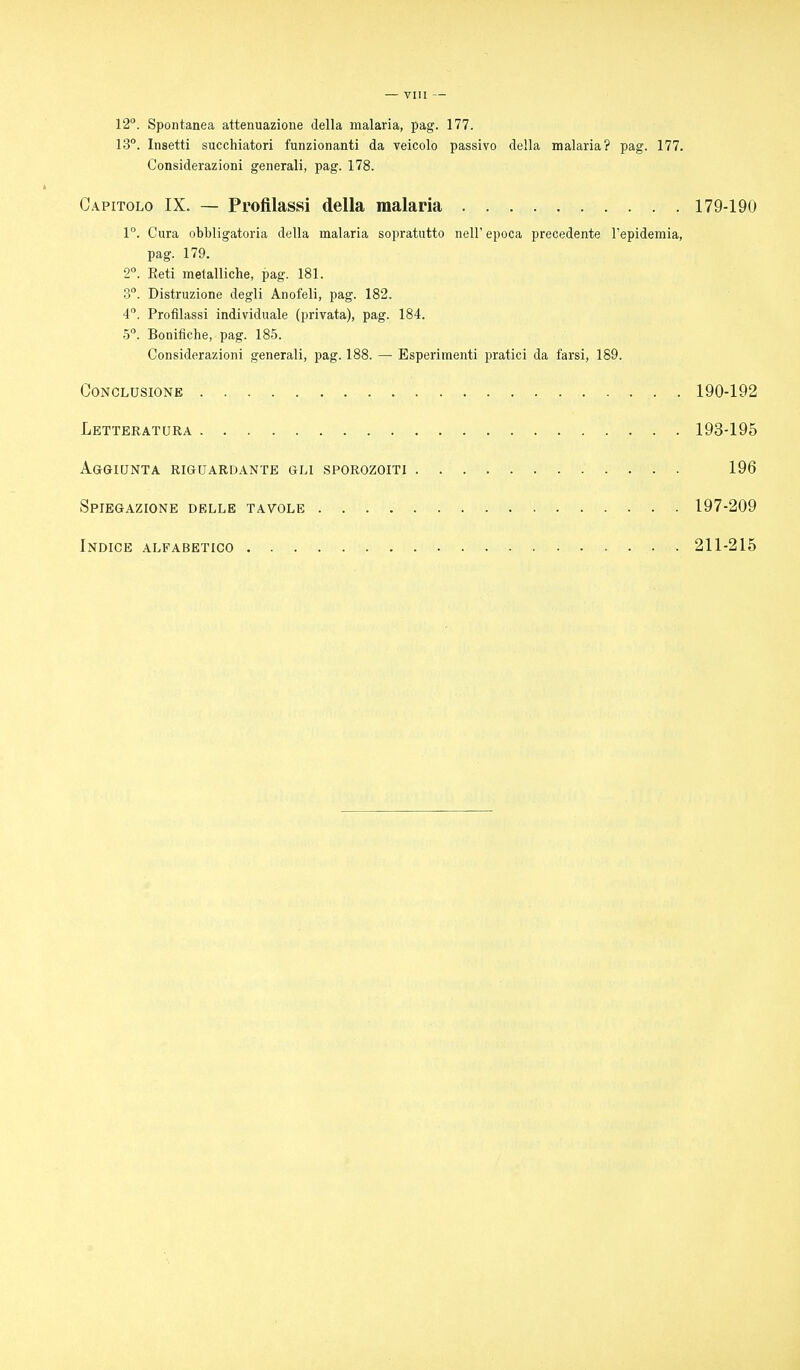 12°. Spontanea attenuazione della malaria, pag. 177. 13°. Insetti succhiatori funzionanti da veicolo passivo della malaria? pag. 177. Considerazioni generali, pag. 178. Capitolo IX. — Profilassi della malaria 179-190 1°. Cura obbligatoria della malaria sopratutto nell'epoca precedente l'epidemia, pag. 179. 2°. Reti metalliche, pag. 181. 3°. Distruzione degli Anofeli, pag. 182. 4°. Profilassi individuale (privata), pag. 184. 5°. Bonifiche, pag. 185. Considerazioni generali, pag. 188. — Esperimenti pratici da farsi, 189. Conclusione 190-192 Letteratura 193-195 Aggiunta riguardante gli sporozoiti 196 Spiegazione delle tavole 197-209 Indice alfabetico 211-215