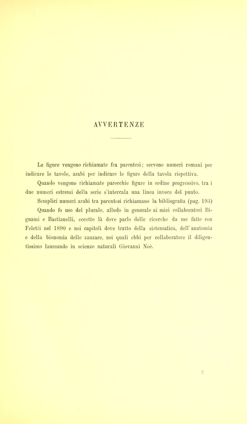 AVVERTENZE Le figure vengono richiamate fra parentesi ; servono numeri romani per indicare le tavole, arabi per indicare le figure della tavola rispettiva. Quando vengono richiamate parecchie figure in ordine progressivo, tra i duo numeri estremi della serie s'intercala una linea invece del punto. Semplici numeri arabi tra parentesi richiamano la bibliografia (pag. 193) Quando fo uso del plurale, alludo in generale ai miei collaboratori Bi- gnami e Bastianelli, eccetto là dove parlo delle ricerche da me fatte con Feletti nel 1890 e nei capitoli dove tratto della sistematica, dell'anatomia e della bionomia dello zanzare, nei quali ebbi per collaboratore il diligen- tissimo laureando in scienze naturali Giovanni Noè.