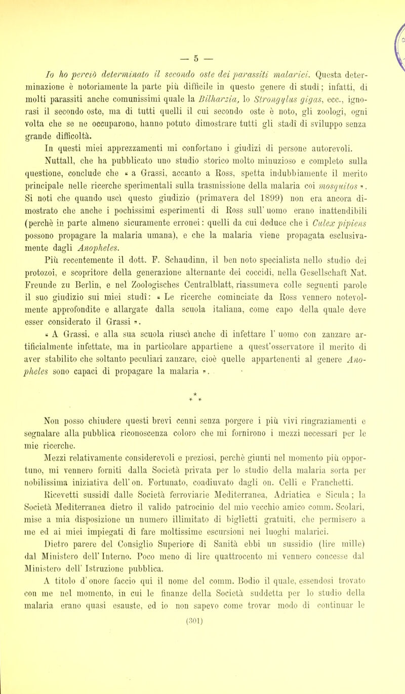 — 5 — Io ho perciò determinato il secondo osto dei jmrassiti malarici. Questa deter- minazione è notoriamente la parte più diffìcile in questo genere di studi ; infatti, di molti parassiti anche comunissimi quale la Dilharzia, lo Strongylas gigas, ecc., igno- rasi il secondo oste, ma di tutti quelli il cui secondo oste è noto, gli zoologi, ogni volta che se ne occuparono, hanno potuto dimostrare tutti gli stadi di sviluppo senza grande difficoltà. In questi miei apprezzamenti mi confortano i giudizi di persone autorevoli. Nuttall, che ha pubblicato uno studio storico molto minuzioso e completo sulla questione, conclude che  a Grassi, accanto a Ross, spetta indubbiamente il merito principale nelle ricerche sperimentali sulla trasmissione della malaria coi mosciuitos ». Si noti che quando uscì questo giudizio (primavera del 1899) non era ancora di- mostrato che anche i pochissimi esperimenti di Ross sull' uomo erano inattendibili (perchè in parte almeno sicuramente erronei: quelli da cui deduce che i CiUexpipiens possono propagare la malaria umana), e che la malaria viene propagata esclusiva- mente dagli Anopheles. Più recentemente il dott. F. Schaudinn, il ben noto specialista nello studio dei protozoi, e scopritore della generazione alternante dei coccidi, nella Gesellschaft Nat. Freuude zu Berlin, e nel Zoologisches Centralblatt, riassumeva colle seguenti parole il suo giudizio sui miei studi: « Le ricerche cominciate da Ross vennero notevol- mente approfondite e allargate dalla scuola italiana, come capo della quale deve esser considerato il Grassi ». « A Grassi, e alla sua scuola riuscì anche di infettare 1' uomo con zanzare ar- tificialmente infettate, ma in particolare appartiene a quest'osservatore il merito di aver stabilito che soltanto peculiari zanzare, cioè quelle appartenenti al genere Ano- pheles sono capaci di propagare la malaria ». * Non posso chiudere questi brevi cenni senza porgere i pìii vivi ringraziamenti e segnalare alla pubblica riconoscenza coloro che mi fornirono i mezzi necessari per le mie ricerche. Mezzi relativamente considerevoli e preziosi, perchè giunti nel momento più oppor- tuno, mi vennero forniti dalla Società privata per lo studio della malaria sorta per nobilissima iniziativa dell' on. Fortunato, coadiuvato dagli on. Celli e Franchctti. Ricevetti sussidi dalle Società ferroviarie Mediterranea, Adriatica e Sicula ; la Società Mediterranea dietro il valido patrocinio del mio vecchio amico comm. Scolari, mise a mia disposizione un numero illimitato di biglietti gratuiti, che permisero a me ed ai miei impiegati di fare moltissime escursioni nei luoghi malarici. Dietro parere del Consiglio Superiore di Sanità ebbi un sussidio (lire mille) dal Ministero dell' Interno. Poco meno di lire quattrocento mi vennero concesse dal Ministero dell Istruzione pubblica. A titolo d'onore iaccio qui il nome del comm. Rodio il quale, essendosi trovato con me nel momento, in cui le finanze della Società suddetta per lo studio della malaria erano quasi esauste, ed io non sapevo come trovar modo di continuar le