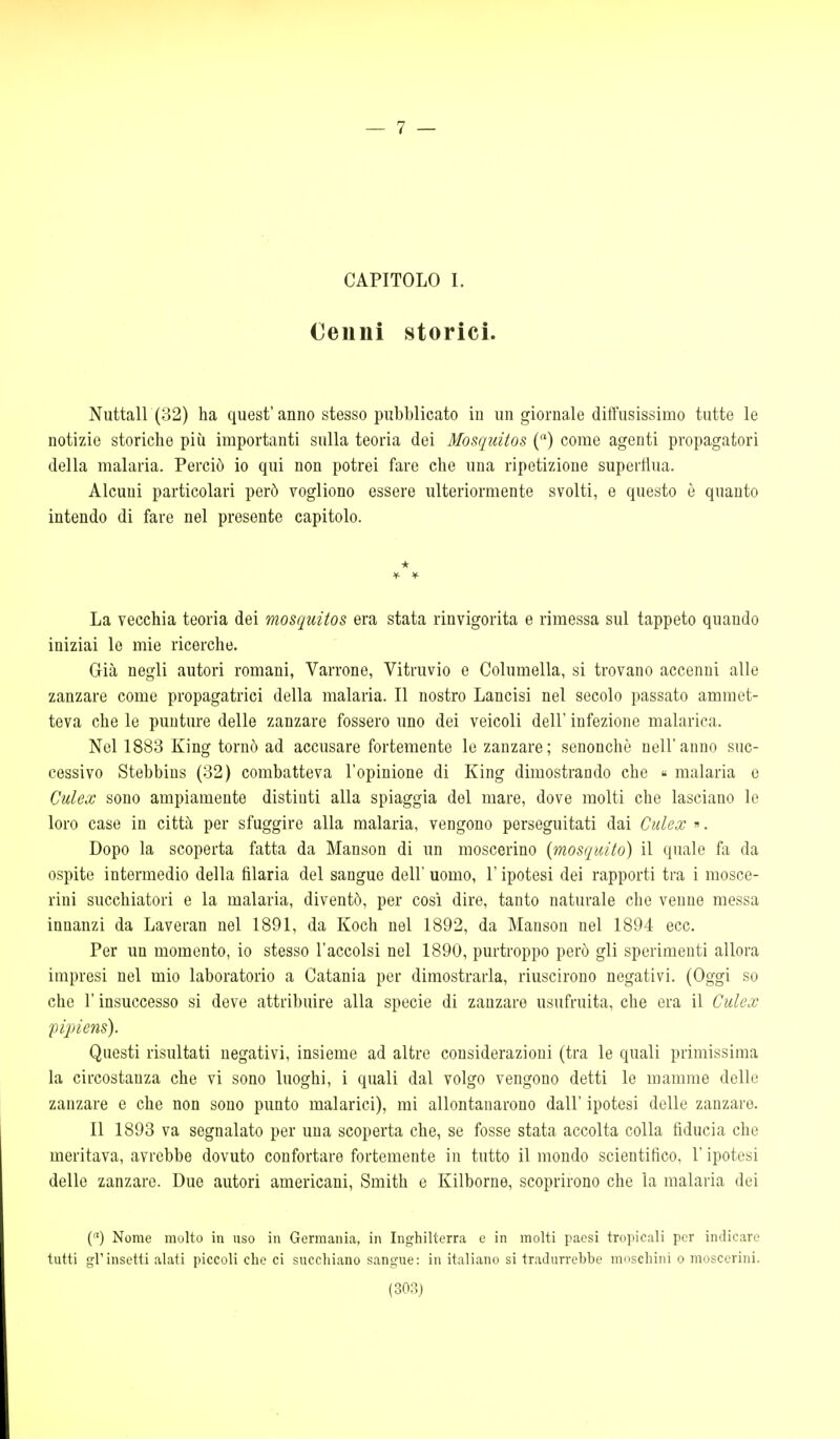 — 7 — CAPITOLO I. Cenni storici. Nuttall (32) ha quest' anno stesso pubblicato in un giornale diffusissimo tutte le notizie storiche più importanti sulla teoria dei Mosquitos () come agenti propagatori della malaria. Perciò io qui non potrei faro che una ripetizione superflua. Alcuni particolari però vogliono essere ulteriormente svolti, e questo ò quanto intendo di fare nel presente capitolo. * La vecchia teoria dei mosquitos era stata rinvigorita e rimessa sul tappeto quando iniziai le mie ricerche. Già negli autori romani, Varrone, Vitruvio e Columella, si trovano accenni alle zanzare come propagatrici della malaria. Il nostro Lancisi nel secolo passato ammet- teva che le punture delle zanzare fossero uno dei veicoli dell' infezione malarica. Nel 1883 King tornò ad accusare fortemente le zanzare; senonchè nell'anno suc- cessivo Stebbins (32) combatteva l'opinione di King dimostrando che « malaria e Culex sono ampiamente distinti alla spiaggia del mare, dove molti che lasciano le loro case in città per sfuggire alla malaria, vengono perseguitati dai Culex ». Dopo la scoperta fatta da Manson di un moscerino {mosquito) il quale fa da ospite intermedio della filaria del sangue dell' uomo, l'ipotesi dei rapporti tra i mosce- rini succhiatori e la malaria, diventò, per così dire, tanto naturale che venne messa innanzi da Laveran nel 1891, da Koch nel 1892, da Manson nel 1894 ecc. Per un momento, io stesso l'accolsi nel 1890, purtroppo però gli sperimenti allora impresi nel mio laboratorio a Catania per dimostrarla, riuscirono negativi. (Oggi so che r insuccesso si deve attribuire alla specie di zanzare usufruita, che era il Culex fipiens). Questi risultati negativi, insieme ad altre considerazioni (tra le quali primissima la circostanza che vi sono luoghi, i quali dal volgo vengono detti le mamme delle zanzare e che non sono punto malarici), mi allontanarono dall' ipotesi delle zanzare. Il 1893 va segnalato per una scoperta che, se fosse stata accolta colla fiducia che meritava, avrebbe dovuto confortare fortemente in tutto il mondo scientifico, l'ipotesi delle zanzare. Due autori americani, Smith e Kilborne, scoprirono che la malaria dei () Nome molto in uso in Germania, in Inghilterra e in molti paesi tropicali per indicare tutti gl'insetti alati piccoli che ci succhiano sangue: in italiano si tradurrebbe moschini o moscerini.