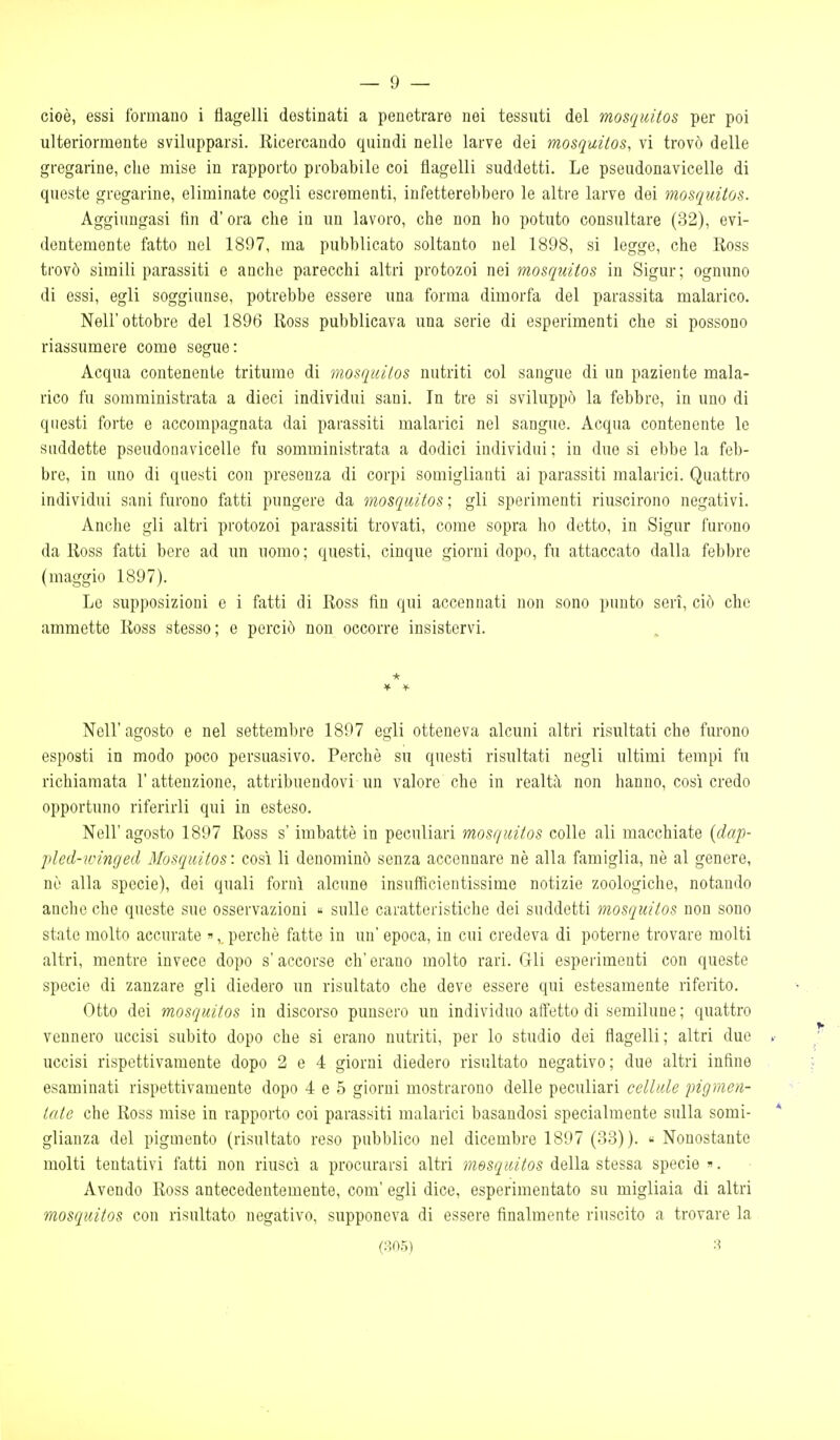 cioè, essi formano i flagelli destinati a penetrare nei tessuti del mosqiiUos per poi ulteriormente svilupparsi. Ricercando quindi nelle larve dei mosquitos, vi trovò delle gregarine, che mise in rapporto probabile coi flagelli suddetti. Le pseudonavicelle di queste gregarine, eliminate cogli escrementi, infetterebbero le altre larve dei mosquitos. Aggiungasi fin d'ora che in un lavoro, che non ho potuto consultare (32), evi- dentemente fatto noi 1807, ma pubblicato soltanto nel 1898, si legge, che Ross trovò simili parassiti e anche parecchi altri protozoi nei mosquitos in Sigur; ognuno di essi, egli soggiunse, potrebbe essere una forma dimorfa del parassita malarico. Nell'ottobre del 1896 Ross pubblicava una serie di esperimenti che si possono riassumere come segue: Acqua contenente tritume di mosquitos nutriti col sangue di un paziente mala- rico fu somministrata a dieci individui sani. In tre si sviluppò la febbre, in uno di questi forte e accompagnata dai parassiti malarici nel sangue. Acqua contenente le suddette pseudonavicelle fu somministrata a dodici individui ; in due si ebbe la feb- bre, in uno di questi con presenza di corpi somiglianti ai parassiti malarici. Quattro individui sani furono fatti pungere da mosquitos ; gli sperimenti riuscirono negativi. Anche gli altri protozoi parassiti trovati, come sopra ho detto, in Sigur furono da Ross fatti bere ad un uomo ; questi, cinque giorni dopo, fu attaccato dalla febbre (maggio 1897). Le supposizioni e i fatti di Ross fin qui accennati non sono punto seri, ciò che ammette Ross stesso; e perciò non occorre insistervi. * Nell'agosto e nel settembre 1897 egli otteneva alcuni altri risultati che furono esposti in modo poco persuasivo. Perchè su questi risultati negli ultimi tempi fu richiamata l'attenzione, attribuendovi un valore che in realtà non hanno, così credo opportuno riferirli qui in esteso. Nell'agosto 1897 Ross s'imbattè in peculiari mosquitos colle ali macchiate [dap- pled-ivinged Mosquitos : così li denominò senza accennare nè alla famiglia, nè al genere, nò alla specie), dei quali fornì alcune insuffìcientissime notizie zoologiche, notando anche che queste sue osservazioni « sulle caratteristiche dei suddetti mosquitos non sono stato molto accurate », perchè fatte in un epoca, in cui credeva di poterne trovare molti altri, mentre invece dopo s' accorse eh' erano molto rari. Gli esperimenti con queste specie di zanzare gli diedero un risultato che deve essere qui estesamente riferito. Otto dei mosquitos in discorso punsero un individuo affetto di semilune ; quattro vennero uccisi subito dopo che si erano nutriti, per lo studio dei flagelli; altri due uccisi rispettivamente dopo 2 e 4 giorni diedero risultato negativo; due altri infine esaminati rispettivamente dopo 4 e 5 giorni mostrarono delle peculiari cellule pigmen- tale che Ross mise in rapporto coi parassiti malarici basandosi specialmente sulla somi- glianza del pigmento (risultato reso pubblico nel dicembre 1897 (33)). « Nonostante molti tentativi fatti non riuscì a procurarsi altri mosquitos della stessa specie . Avendo Ross antecedentemente, com' egli dice, esperimentato su migliaia di altri mosquitos con risultato negativo, supponeva di essere finalmente riuscito a trovare la