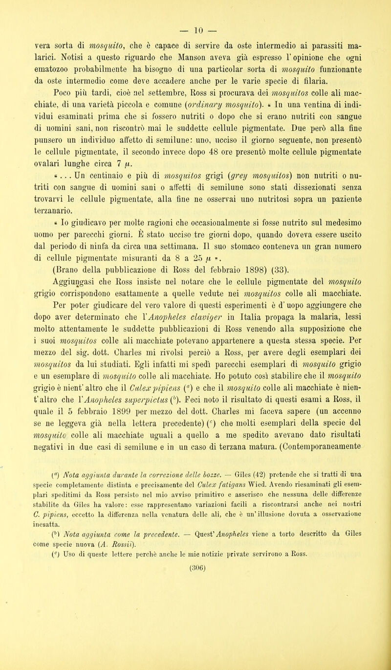 — le- verà sorta di mosquito, che è capace di servire da oste intermedio ai parassiti ma- larici. Notisi a questo riguardo che Manson aveva già espresso l'opinione che ogni ematozoo probabilmente ha bisogno di una particolar sorta di mosquito funzionante da oste intermedio come deve accadere anche per le varie specie di filaria. Poco più tardi, cioè nel settembre, Ross si procurava dei mosquitos colle ali mac- chiate, di una varietà piccola e comune [ordinary mosquito). « In una ventina di indi- vidui esaminati prima che si fossero nutriti o dopo che si erano nutriti con sangue di uomini sani, non riscontrò mai le suddette cellule pigmentate. Due però alla fine punsero un individuo affetto di semilune: uno, ucciso il giorno seguente, non presentò le cellule pigmentate, il secondo invece dopo 48 ore presentò molte cellule pigmentate ovalari lunghe circa 7 pi. «... Un centinaio e più di mosquitos grigi {grey mosquitos) non nutriti o nu- triti con sangue di uomini sani o affetti di semilune sono stati dissezionati senza trovarvi le cellule pigmentate, alla fine ne osservai uno nutritosi sopra un paziente terzanarie. K Io giudicavo per molte ragioni che occasionalmente si fosse nutrito sul medesimo uomo per parecchi giorni. È stato ucciso tre giorni dopo, quando doveva essere uscito dal periodo di ninfa da circa una settimana. Il suo stomaco conteneva un gran numero di cellule pigmentate misuranti da 8 a 25 «. (Brano della pubblicazione di Ross del febbraio 1898) (33). Aggiungasi che Ross insiste nel notare che le cellule pigmentate del mosquito grigio corrispondono esattamente a quelle vedute nei mosquitos colle ali macchiate. Per poter giudicare del vero valore di questi esperimenti è d'uopo aggiungere che dopo aver determinato che VAnopheles claviger in Italia propaga la malaria, lessi molto attentamente le suddette pubblicazioni di Ross venendo alla supposizione che i suoi mosquitos colle ali macchiate potevano appartenere a questa stessa specie. Per mezzo del sig. dott. Charles mi rivolsi perciò a Ross, per avere degli esemplari dei mosquitos da lui studiati. Egli infatti mi spedì parecchi esemplari di mosquito grigio e un esemplare di mosquito colle ali macchiate. Ho potuto così stabilire che il mosquito grigio è nient' altro che il Culexpipieiis {) e che il mosquito colle ali macchiate è nien- t'altro che YAnophetes superpictus {''). Feci noto il risultato di questi esami a Ross, il quale il 5 febbraio 1899 per mezzo del dott. Charles mi faceva sapere (un accenno se ne leggeva già nella lettera precedente) C^) che molti esemplari della specie del mosquito colle ali macchiate uguali a quello a me spedito avevano dato risultati negativi in due casi di semilune e in un caso di terzana matura. (Contemporaneamente C) Nota aggiunta durante la correzione delle bozze. — Giles (42) pretende che si tratti di una specie completamente distinta e precisamente del Culex fatigans Wied. Avendo riesaminati gli esem- plari speditimi da Ross persisto nel mio avviso primitivo e asserisco che nessuna delle differenze stabilite da Giles ha valore: esse rappresentano variazioni facili a riscontrarsi anche nei nostri C. pipiens, eccetto la differenza nella venatura delle ali, che è un'illusione dovuta a osservazione inesatta. {^) Nota aggiunta come la precedente. — (^aesf Anopheles viene a torto descritto da Giles come specie nuova (A. Rossii). C^) Uso di queste lettere perchè anclie le mie notizie private servirono a Ross.