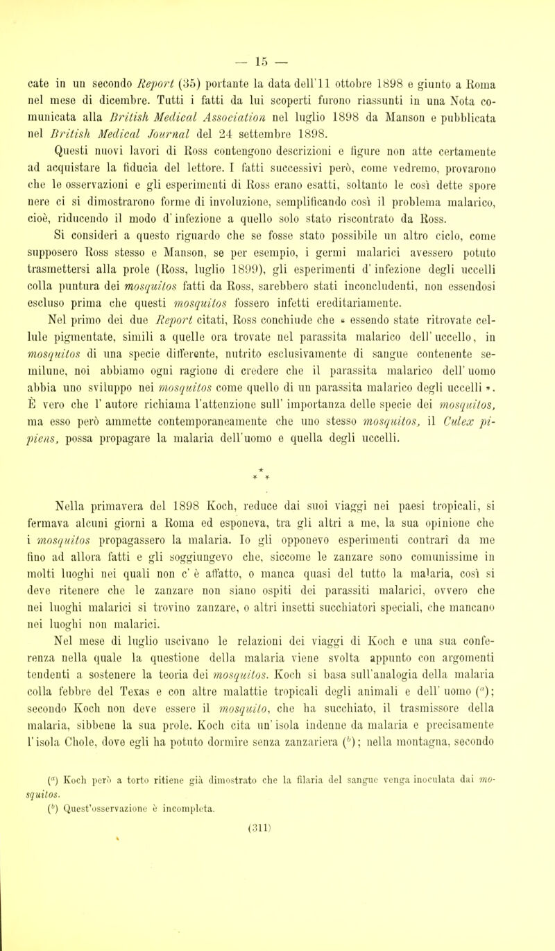— 15 — caie in un secondo Report (85) portante la data dell'11 ottobre 1898 e giunto a Roma nel mese di dicembre. Tutti i fatti da lui scoperti furono riassunti in una Nota co- municata alla fìrilish Medicai Associatiori nel luglio 1898 da Manson e pubblicata nel British Medicai Journal del 24 settembre 1898. Questi nuovi lavori di Ross contengono descrizioni e figure non atte certamente ad acquistare la fiducia del lettore. I fatti successivi però, come vedremo, provarono che le osservazioni e gli esperimenti di Ross erano esatti, soltanto le così dette spore nere ci si dimostrarono forme di involuzione, semplificando così il problema malarico, cioè, riducendo il modo d'infezione a quello solo stato riscontrato da Ross. Si consideri a questo riguardo che se fosse stato possibile un altro ciclo, come supposero Ross stesso e Manson, se per esempio, i germi malarici avessero potuto trasmettersi alla prole (Ross, luglio 1899), gli esperimenti d'infezione degli uccelli colla puntura dei mosquitos fatti da Ross, sarebbero stati inconcludenti, non essendosi escluso prima che questi mosquitos fossero infetti ereditariamente. Nel primo dei due Report citati, Ross conchiude che « essendo state ritrovate cel- lule pigmentate, simili a quelle ora trovate nel parassita malarico dell'uccello, in mosquitos di ima specie ditferente, nutrito esclusivamente di sangue contenente se- miluue, noi abbiamo ogni ragione di credere che il parassita malarico dell' uomo abbia uno sviluppo nei mosquitos come quello di un parassita malarico degli uccelli ». È vero che 1' autore richiama l'attenzione suU' importanza delle specie dei mosquitos, ma esso però ammette contemporaneamente che uno stesso mosquitos, il Culex pi- piens, possa propagare la malaria dell'uomo e quella degli uccelli. Nella primavera del 1898 Koch, reduce dai suoi viaggi nei paesi tropicali, si fermava alcuni giorni a Roma ed esponeva, tra gli altri a me, la sua opinione che i mosquitos propagassero la malaria. Io gli opponevo esperimenti contrari da me fino ad allora fatti e gli soggiungevo che, siccome le zanzare sono comunissime in molti luoghi nei quali non c' è affatto, o manca quasi del tutto la malaria, così si deve ritenere che le zanzare non siano ospiti dei parassiti malarici, ovvero che nei luoghi malarici si trovino zanzare, o altri insetti succhiatori speciali, che mancano nei luoghi non malarici. Nel mese di luglio uscivano le relazioni dei viaggi di Koch e una sua confe- renza nella quale la questione della malaria viene svolta appunto con argomenti tendenti a sostenere la teoria dei mosquitos. Koch si basa sull'analogia della malaria colla febbre del Texas e con altre malattie tropicali degli animali e dell' uomo () ; secondo Koch non deve essere il mosquito, che ha succhiato, il trasmissore della malaria, sibbene la sua prole. Koch cita un' isola indenne da malaria e precisamente l'isola Chole, dove egli ha potuto dormire senza zanzariera (''); nella montagna, secondo C) Koch però a torto ritiene già dimostrato che la filaria del sangue venga inoculata dai mo- squitos. {'') Quest'osservazione è incompleta.