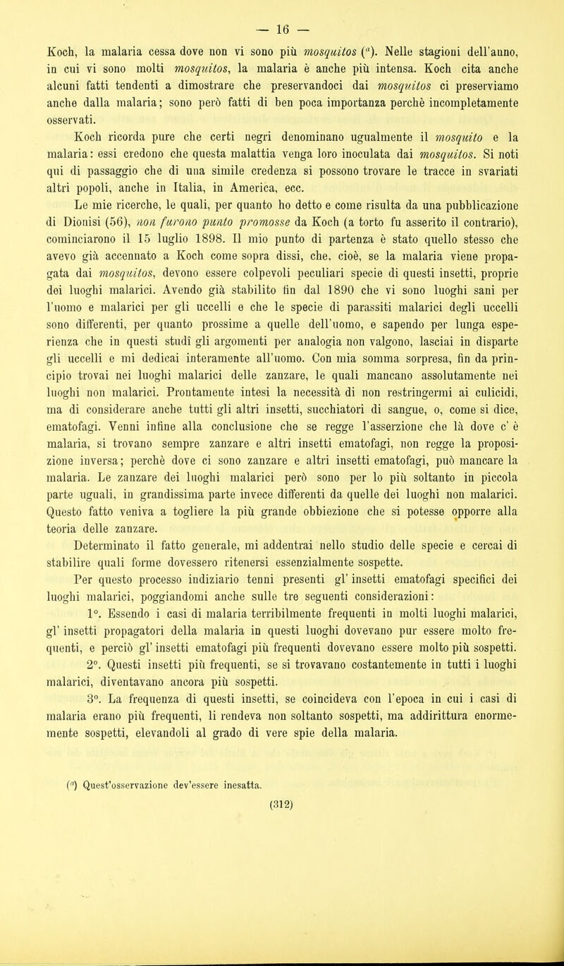 — 16 — Koch, la malaria cessa dove non vi sono più mosquitos (). Nelle stagioni dell'anno, in cui vi sono molti mosquitos, la malaria è anche più intensa. Koch cita anche alcuni fatti tendenti a dimostrare che preservandoci dai mosquitos ci preserviamo anche dalla malaria ; sono però fatti di ben poca importanza perchè incompletamente osservati. Koch ricorda pure che certi negri denominano ugualmente il mosquito e la malaria : essi credono che questa malattia venga loro inoculata dai mosquitos. Si noti qui di passaggio che di una simile credenza si possono trovare le tracce in svariati altri popoli, anche in Italia, in America, ecc. Le mie ricerche, le quali, per quanto ho detto e come risulta da una pubblicazione di Dionisi (56), non furono punto promosse da Koch (a torto fu asserito il contrario), cominciarono il 15 luglio 1898. Il mio punto di partenza è stato quello stesso che avevo già accennato a Koch come sopra dissi, che, cioè, se la malaria viene propa- gata dai mosquitos, devono essere colpevoli peculiari specie di questi insetti, proprie dei luoghi malarici. Avendo già stabilito fin dal 1890 che vi sono luoghi sani per l'uomo e malarici per gli uccelli e che le specie di parassiti malarici degli uccelli sono differenti, per quanto prossime a quelle dell'uomo, e sapendo per lunga espe- rienza che in questi studi gli argomenti per analogia non valgono, lasciai in disparte gli uccelli e mi dedicai interamente all'uomo. Con mia somma sorpresa, fin da prin- cipio trovai nei luoghi malarici delle zanzare, le quali mancano assolutamente nei luoghi non malarici. Prontamente intesi la necessità di non restringermi ai culicidi, ma di considerare anche tutti gli altri insetti, succhiatori di sangue, o, come si dice, ematofagi. Venni infine alla conclusione che se regge l'asserzione che là dove c' è malaria, si trovano sempre zanzare e altri insetti ematofagi, non regge la proposi- zione inversa ; perchè dove ci sono zanzare e altri insetti ematofagi, può mancare la malaria. Le zanzare dei luoghi malarici però sono per lo più soltanto in piccola parte uguali, in grandissima parte invece differenti da quelle dei luoghi non malarici. Questo fatto veniva a togliere la più grande obbiezione che si potesse opporre alla teoria delle zanzare. Determinato il fatto generale, mi addentrai nello studio delle specie e cercai di stabilire quali forme dovessero ritenersi essenzialmente sospette. Per questo processo indiziario tenni presenti gì' insetti ematofagi specifici dei luoghi malarici, poggiandomi anche sulle tre seguenti considerazioni: 1°. Essendo i casi di malaria terribilmente frequenti in molti luoghi malarici, gì' insetti propagatori della malaria in questi luoghi dovevano pur essere molto fre- quenti, e perciò gì' insetti ematofagi più frequenti dovevano essere molto più sospetti. 2°. Questi insetti più frequenti, se si trovavano costantemente in tutti i luoghi malarici, diventavano ancora più sospetti. 3°. La frequenza di questi insetti, se coincideva con l'epoca in cui i casi di malaria erano più frequenti, li rendeva non soltanto sospetti, ma addirittura enorme- mente sospetti, elevandoli al grado di vere spie della malaria. C) Quest'osservazione dev'essere inesatta.