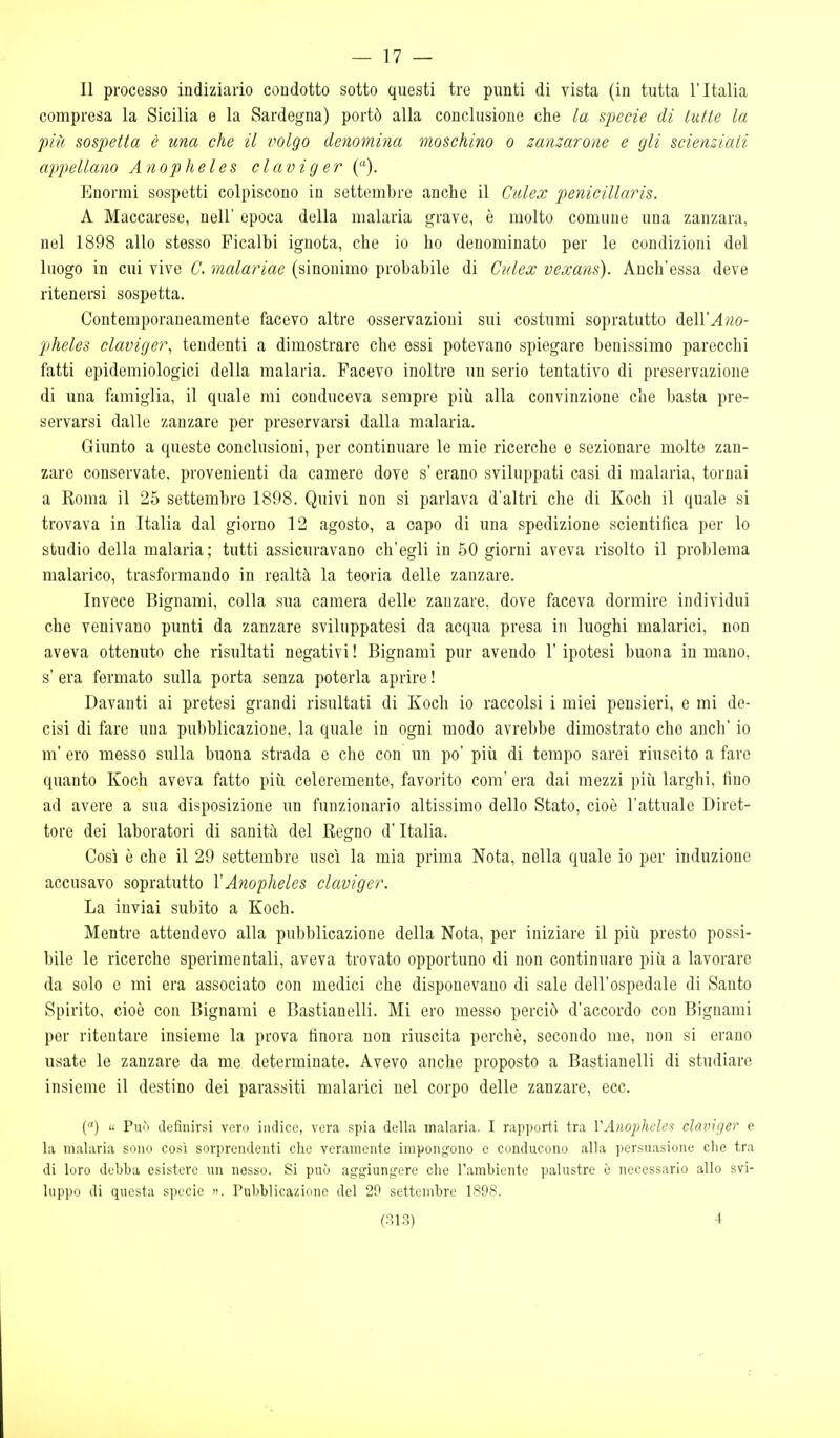 — 17 — Il processo indiziario condotto sotto questi tre punti di vista (in tutta l'Italia compresa la Sicilia e la Sardegna) portò alla conclusione che la specie di tutte la più sospetta è una che il volgo denomina moschino o smuarone e gli scienziati appellano Anopheles claviger (). Enormi sospetti colpiscono in settembre anche il Culex penicillaris. A Maccarese, nell' epoca della malaria grave, è molto comune una zanzara, nel 1898 allo stesso Picalbi ignota, che io ho denominato per le condizioni del luogo in cui vive C. malariae (sinonimo probabile di Culex vexans). Anch'essa deve ritenersi sospetta. Contemporaneamente facevo altre osservazioni sui costumi sopra tutto A&WAno- pjheles claviger, tendenti a dimostrare che ossi potevano spiegare benissimo parecchi fatti epidemiologici della malaria. Facevo inoltre un serio tentativo di preservazione di una famiglia, il quale mi conduceva sempre più alla convinzione che basta pre- servarsi dalle zanzare per preservarsi dalla malaria. Giunto a queste conclusioni, per continuare le mie ricerche e sezionare molte zan- zare conservate, provenienti da camere dove s' erano sviluppati casi di malaria, tornai a Roma il 25 settembre 1898. Quivi non si parlava d'altri che di Koch il quale si trovava in Italia dal giorno 12 agosto, a capo di una spedizione scientifica per lo studio della malaria; tutti assicuravano ch'egli in 50 giorni aveva risolto il problema malarico, trasformando in realtà la teoria delle zanzare. Invece Bignami, colla sua camera delle zanzare, dove faceva dormire individui che venivano punti da zanzare sviluppatesi da acqua presa in luoghi malarici, non aveva ottenuto che risultati negativi ! Bignami pur avendo l'ipotesi buona in mano, s' era fermato sulla porta senza poterla aprire ! Davanti ai pretesi grandi risultati di Koch io raccolsi i miei pensieri, e mi de- cisi di fare una pubblicazione, la quale in ogni modo avrebbe dimostrato che anch' io m' ero messo sulla buona strada e che con un po' più di tempo sarei riuscito a fare quanto Koch aveva fatto più celeremente, favorito com' era dai mezzi più larghi, fino ad avere a sua disposizione un funzionario altissimo dello Stato, cioè l'attuale Diret- tore dei laboratori di sanità del Regno d'Italia. Così è che il 29 settembre uscì la mia prima Nota, nella quale io per induzione accusavo sopratutto VAnopheles claviger. La inviai subito a Koch. Mentre attendevo alla pubblicazione della Nota, per iniziare il più presto possi- bile le ricerche sperimentali, aveva trovato opportuno di non continuare più a lavorare da solo e mi era associato con medici che disponevano di sale dell'ospedale di Santo Spirito, cioè con Bignami e Bastianelli. Mi ero messo perciò d'accordo con Bignami per ritentare insieme la prova finora non riuscita perchè, secondo me, non si erano usate le zanzare da me determinate. Avevo anche proposto a Bastianelli di studiare insieme il destino dei parassiti malarici nel corpo delle zanzare, ecc. C) « Può definirsi vero indice, vera spia della malaria. I rapporti tra VAnopheles claviger e la malaria sono così sorprendenti che veramente impongono e conducono alla persuasione che tra di loro debba esistere un nesso. Si può aggiungere che l'ambiente palustre è necessario allo svi- luppo di questa specie . Pubblicazione del 29 settembre 189S.