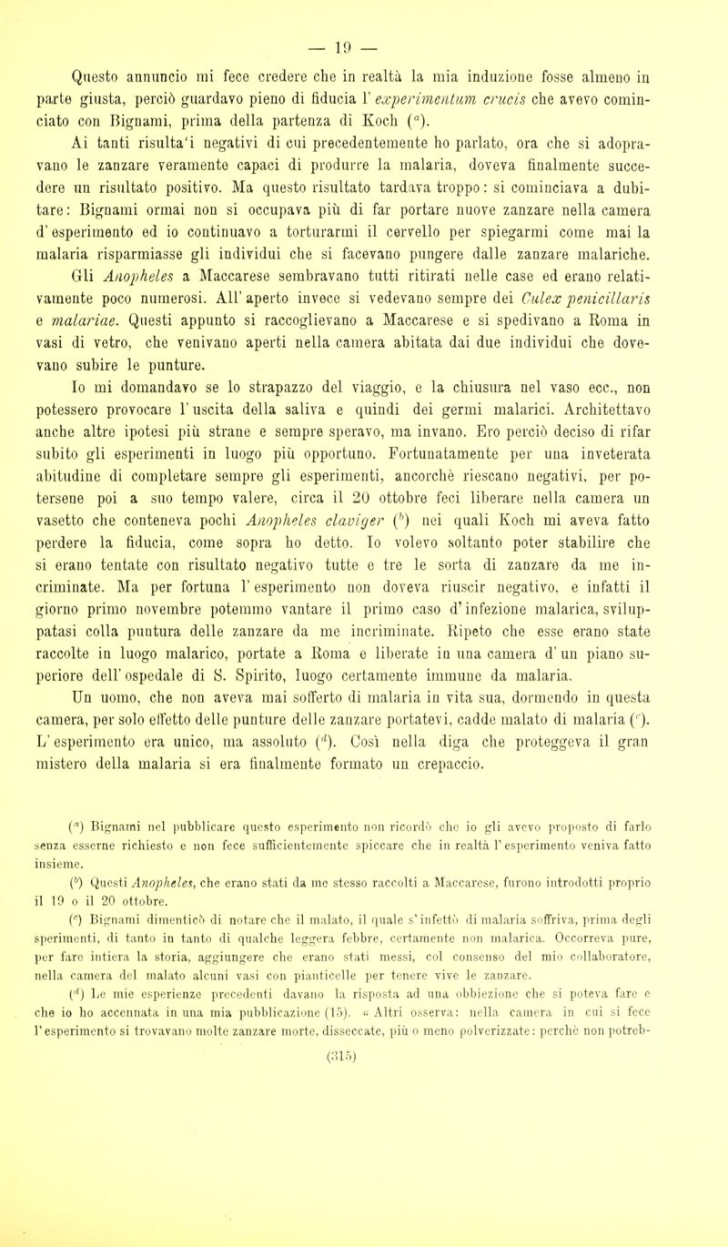 — 19 — Questo annuncio mi fece credere che in realtà la mia induzione fosse almeno in parte giusta, perciò guardavo pieno di fiducia 1' experimentim crucis che avevo comin- ciato con Bignarai, prima della partenza di Koch (). Ai tanti risulta'i negativi di cui precedentemente ho parlato, ora che si adopra- vano le zanzare veramente capaci di produrre la malaria, doveva finalmente succe- dere un risultato positivo. Ma questo risultato tardava troppo : si cominciava a dubi- tare: Bignami ormai non si occupava più di far portare nuove zanzare nella camera d'esperimento ed io continuavo a torturarmi il cervello per spiegarmi come mai la malaria risparmiasse gli individui che si facevano pungere dalle zanzare malariche. Gli Anopheles a Maccarese sembravano tutti ritirati nelle case ed erano relati- vamente poco numerosi. AH' aperto invece si vedevano sempre dei Cidex penicillaris e malariae. Questi appunto si raccoglievano a Maccarese e si spedivano a Roma in vasi di vetro, che venivano aperti nella camera abitata dai due individui che dove- vano subire le punture. Io mi domandavo se lo strapazzo del viaggio, e la chiusura nel vaso ecc., non potessero provocare l'uscita della saliva e quindi dei germi malarici. Architettavo anche altre ipotesi più strane e sempre speravo, ma invano. Ero perciò deciso di rifar subito gli esperimenti in luogo più opportuno. Fortunatamente per una inveterata abitudine di completare sempre gli esperimenti, ancorché riescano negativi, per po- tersene poi a suo tempo valere, circa il 20 ottobre feci liberare nella camera un vasetto che conteneva pochi Anopheles claviger (^) nei quali Koch mi aveva fatto perdere la fiducia, come sopra ho detto. Io volevo soltanto poter stabilire che si erano tentate con risultato negativo tutte e tre le sorta di zanzare da me in- criminate. Ma per fortuna l'esperimento non doveva riuscir negativo, e infatti il giorno primo novembre potemmo vantare il primo caso d'infezione malarica, svilup- patasi colla puntura delle zanzare da me incriminate. Ripeto che esse erano state raccolte in luogo malarico, portate a Roma e liberate in una camera d' un piano su- periore dell' ospedale di S. Spirito, luogo certamente immune da malaria. Un uomo, che non aveva mai sofferto di malaria in vita sua, dormendo in questa camera, per solo effetto delle punture delle zanzare portatevi, cadde malato di malaria (''). L'esperimento era unico, ma assoluto (''). Così nella diga che proteggeva il gran mistero della malaria si era finalmente formato un crepaccio. () Bignami nel ]nibblicare questo esperimento non ricordi'i che io gli avevo proposto di farlo senza esserne richiesto e non fece sufficientemente spiccare che in realtà V esperimento veniva fatto insieme. C') Questi Anopheles, che erano stati da me stesso raccolti a Maccarese, furono introdotti proprio il 19 0 il 20 ottobre. (') Bignami dimenticò di notare che il malato, il quale s'infettò di malaria soffriva, prima degli sperimenti, di tanto in tanto di qualche leggera febbre, certamente non malarica. Occorreva pure, per fare intiera la storia, aggiungere che erano stati messi, col consenso del mio collaboratore, nella camera del malato alcuni vasi con pianticelle per tenere vive le zanzare. e*) Le mie esperienze precedenti davano la risposta ad una obbiezione che si poteva fare e che io ho accennata in una mia pubblicazione (15).  Altri osserva: nella camera in cui si fece l'esperimento si trovavano molto zanzare morte, disseccate, più o meno polverizzate: perchè non ])otreb-