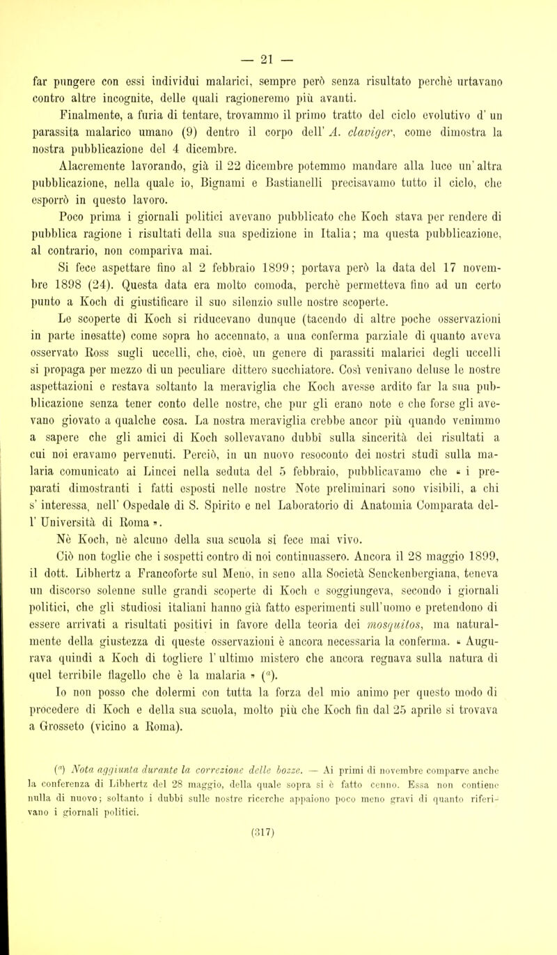 — 21 — far pungere con ossi individui malarici, sempre però senza risultato perchè urtavano contro altre incognite, delle quali ragioneremo più avanti. Finalmente, a furia di tentare, trovammo il primo tratto del ciclo evolutivo d' un parassita malarico umano (9) dentro il corpo dell' A. claviger, come dimostra la nostra pubblicazione del 4 dicembre. Alacremente lavorando, già il 22 dicembre potemmo mandare alla luce un' altra pubblicazione, nella quale io, Bignami e Bastianelli precisavamo tutto il ciclo, che esporrò in questo lavoro. Poco prima i giornali politici avevano pubblicato che Koch stava per rendere di pubblica ragione i risultati della sua spedizione in Italia; ma questa pubblicazione, al contrario, non compariva mai. Si fece aspettare tino al 2 febbraio 1899; portava però la data del 17 novem- bre 1898 (24). Questa data era molto comoda, perchè permetteva fino ad un certo punto a Koch di giustificare il suo silenzio sulle nostre scoperte. Le scoperte di Koch si riducevano dunque (tacendo di altre poche osservazioni in parte inesatte) come sopra ho accennato, a una conferma parziale di quanto aveva osservato Ross sugli uccelli, che, cioè, un genere di parassiti malarici degli uccelli si propaga per mezzo di un peculiare dittero succhiatore. Così venivano deluse le nostre aspettazioni e restava soltanto la meraviglia che Koch avesse ardito far la sua pub- blicazione senza tener conto delle nostre, che pur gli erano note e che forse gli ave- vano giovato a qualche cosa. La nostra meraviglia crebbe ancor più quando venimmo a sapere che gli amici di Koch sollevavano dubbi sulla sincerità dei risultati a cui noi eravamo pervenuti. Perciò, in un nuovo resoconto dei nostri studi sulla ma- laria comunicato ai Lincei nella seduta del 5 febbraio, pubblicavamo che « i pre- parati dimostranti i fatti esposti nelle nostre Note preliminari sono visibili, a chi s'interessa, uell' Ospedale di S. Spirito e nel Laboratorio di Anatomia Comparata del- l' Università di lioma». Nè Koch, nè alcuno della sua scuola si fece mai vivo. Ciò non toglie che i sospetti contro di noi continuassero. Ancora il 28 maggio 1899, il dott. Libhertz a Francoforte sul Meno, in seno alla Società Senckenbergiana, teneva un discorso solenne sulle grandi scoperte di Koch e soggiungeva, secondo i giornali politici, che gli studiosi italiani hanno già fatto esperimenti sull'uomo e pretendono di essere arrivati a risultati positivi in favore della teoria dei viosquilos, ma natural- mente della giustezza di queste osservazioni è ancora necessaria la conferma.  Augu- rava quindi a Koch di togliere 1' ultimo mistero che ancora regnava sulla natura di quel terribile flagello che è la malaria » (). Io non posso che dolermi con tutta la forza del mio animo per questo modo di procedere di Koch e della sua scuola, molto più che Koch fin dal 25 aprile si trovava a Grosseto (vicino a Roma). () Nota aggiunta durante la correzione delle bozze. — Ai primi di novembre comparve anche la conferenza di Libhertz del 28 maggio, della quale sopra si è fatto cenno. Essa non contiene nulla di nuovo; soltanto i dubbi sulle nostre ricerche appaiono poco meno gravi di quanto riferi- vano i giornali politici.