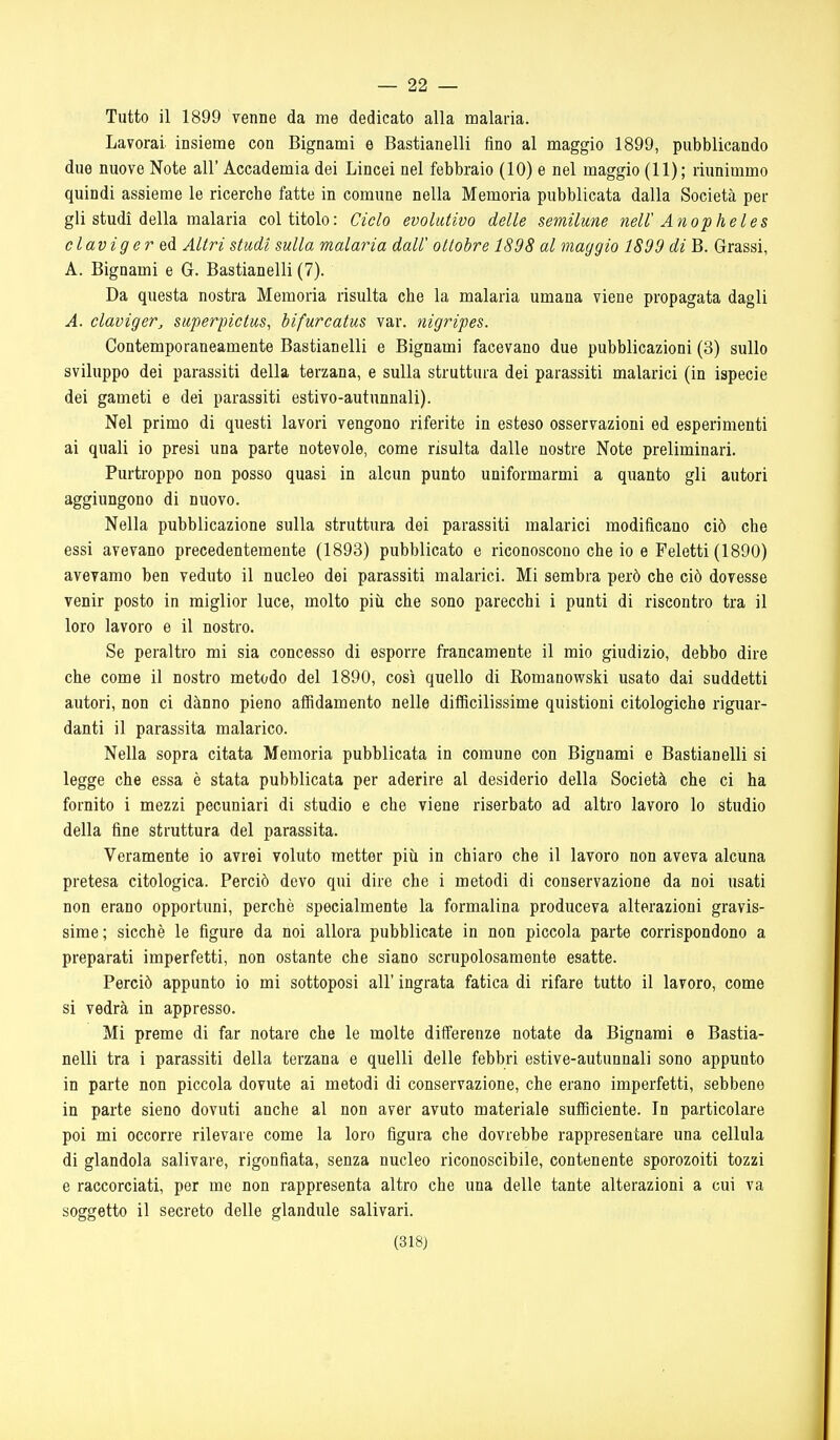 — 22 — Tutto il 1899 venne da me dedicato alla malaria. Lavorai insieme con Bignami e Bastianelli fino al maggio 1899, pubblicando due nuove Note all' Accademia dei Lincei nel febbraio (10) e nel maggio (11); riimimmo quindi assieme le ricerche fatte in comune nella Memoria pubblicata dalla Società per gli studi della malaria coltitelo: Ciclo evolutivo delle semilune neW Anopheles claviger ed Altri studi sulla malaria dall' ottobre 1898 al maggio 1899 di B. Grassi, A. Bignami e G. Bastianelli (7). Da questa nostra Memoria risulta che la malaria umana viene propagata dagli A. claviger, superpictus, bifurcatus var. nigripes. Contemporaneamente Bastianelli e Bignami facevano due pubblicazioni (3) sullo sviluppo dei parassiti della terzana, e sulla struttura dei parassiti malarici (in ispecie dei gameti e dei parassiti estivo-autunnali). Nel primo di questi lavori vengono riferite in esteso osservazioni ed esperimenti ai quali io presi una parte notevole, come risulta dalle nostre Note preliminari. Purtroppo non posso quasi in alcun punto uniformarmi a quanto gli autori aggiungono di nuovo. Nella pubblicazione sulla struttura dei parassiti malarici modificano ciò che essi avevano precedentemente (1893) pubblicato e riconoscono che io e Feletti (1890) avevamo ben veduto il nucleo dei parassiti malarici. Mi sembra però che ciò dovesse venir posto in miglior luce, molto più che sono parecchi i punti di riscontro tra il loro lavoro e il nostro. Se peraltro mi sia concesso di esporre francamente il mio giudizio, debbo dire che come il nostro metodo del 1890, così quello di Romanowski usato dai suddetti autori, non ci dànno pieno affidamento nelle difficilissime quistioni citologiche riguar- danti il parassita malarico. Nella sopra citata Memoria pubblicata in comune con Bignami e Bastianelli si legge che essa è stata pubblicata per aderire al desiderio della Società che ci ha fornito i mezzi pecuniari di studio e che viene riserbato ad altro lavoro lo studio della fine struttura del parassita. Veramente io avrei voluto metter più in chiaro che il lavoro non aveva alcuna pretesa citologica. Perciò devo qui dire che i metodi di conservazione da noi usati non erano opportuni, perchè specialmente la formalina produceva alterazioni gravis- sime ; sicché le figure da noi allora pubblicate in non piccola parte corrispondono a preparati imperfetti, non ostante che siano scrupolosamente esatte. Perciò appunto io mi sottoposi all' ingrata fatica di rifare tutto il lavoro, come si vedrà in appresso. Mi preme di far notare che le molte differenze notate da Bignami e Bastia- nelli tra i parassiti della terzana e quelli delle febbri estive-autunnali sono appunto in parte non piccola dovute ai metodi di conservazione, che erano imperfetti, sebbene in parte sieno dovuti anche al non aver avuto materiale sufficiente. In particolare poi mi occorre rilevare come la loro figura che dovrebbe rappresentare una cellula di glandola salivare, rigonfiata, senza nucleo riconoscibile, contenente sporozoiti tozzi e raccorciati, per me non rappresenta altro che una delle tante alterazioni a cui va soggetto il secreto delle glandule salivari.