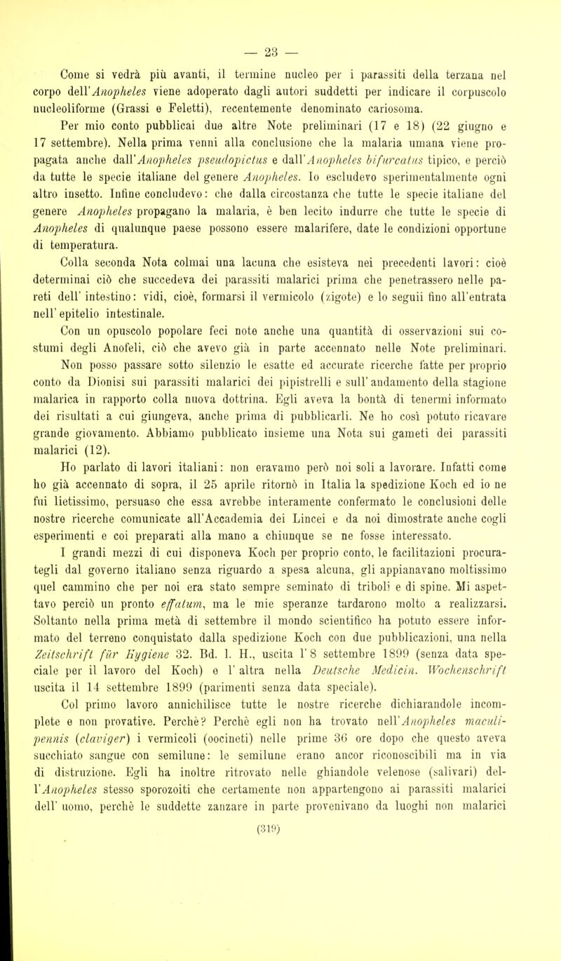 — 23 — Come si vedrà più avanti, il termine nucleo per i parassiti della terzana nel corpo dell'A/iopheles viene adoperato dagli autori suddetti per indicare il corpuscolo nucleoliforme (Grassi e Feletti), recentemente denominato cariosoma. Per mio conto pubblicai due altre Note preliminari (17 e 18) (22 giugno e 17 settembre). Nella prima venni alla conclusione che la malaria umana viene pro- pagata anche dall'Aiiopheles pseiu/opictiis e d^ilVA nopheles bìfurcatns tipico, e perciò da tutte le specie italiane del genere Anopheles. Io escludevo sperimentalmente ogni altro insetto. Infine concludevo: che dalla circostanza che tutte le specie italiane del genere Anopheles propagano la malaria, è ben lecito indurre che tutte le specie di Anopheles di qualunque paese possono essere malarifere, date le condizioni opportune di temperatura. Colla seconda Nota colmai una lacuna che esisteva nei precedenti lavori: cioè determinai ciò che succedeva dei parassiti malarici prima che penetrassero nelle pa- reti dell' inte:;tino: vidi, cioè, formarsi il vermicolo (zigote) e lo seguii fino all'entrata neir epitelio intestinale. Con un opuscolo popolare feci note anche una quantità di osservazioni sui co- stumi degli Anofeli, ciò che avevo già in parte accennato nelle Note preliminari. Non posso passare sotto silenzio le esatte ed accurate ricerche fatte per proprio conto da Dionisi sui parassiti malarici dei pipistrelli e sull' andamento della stagione malarica in rapporto colla nuova dottrina. Egli aveva la bontà di tenermi informato dei risultati a cui giungeva, anche prima di pubblicarli. Ne ho così potuto ricavare grande giovamento. Abbiamo pubblicato insieme una Nota sui gameti dei parassiti malarici (12). Ho parlato di lavori italiani : non eravamo però noi soli a lavorare. Infatti come ho già accennato di sopra, il 25 aprile ritornò in Italia la spedizione Koch ed io ne fui lietissimo, persuaso che essa avrebbe interamente confermato le conclusioni delle nostre ricerche comunicate all'Accademia dei Lincei e da noi dimostrate anche cogli esperimenti e coi preparati alla mano a chiunque se ne fosse interessato. I grandi mezzi di cui disponeva Koch per proprio conto, le facilitazioni procura- tegli dal governo italiano senza riguardo a spesa alcuna, gli appianavano moltissimo quel cammino che per noi era stato sempre seminato di triboli e di spine. Mi aspet- tavo perciò un pronto effalum, ma le mie speranze tardarono molto a realizzarsi. Soltanto nella prima metà di settembre il mondo scientifico ha potuto essere infor- mato del terreno conquistato dalla spedizione Koch con due pubblicazioni, una nella Zeitschrift fiir Hyglene 32. Bd. 1. H., uscita 1'8 settembre 1899 (senza data spe- ciale per il lavoro del Koch) e 1' altra nella Deutsche Medicin. Wochenschrifl uscita il 14 settembre 1899 (parimenti senza data speciale). Col primo lavoro annichilisce tutte le nostre ricerche dichiarandole incom- plete e non provative. Perchè? Perchè egli non ha trovato nelVAnopheles maciili- pennis (claviger) i vermicoli (oocinoti) nelle prime 36 ore dopo che questo aveva succhiato sangue con semilune: le semilune erano ancor riconoscibili ma in via di distruzione. Egli ha inoltre ritrovato nelle ghiandole velenose (salivari) del- VAnopheles stesso sporozoiti che certamente non appartengono ai parassiti malarici dell' uomo, perchè le suddette zanzare in parte provenivano da luoghi non malarici