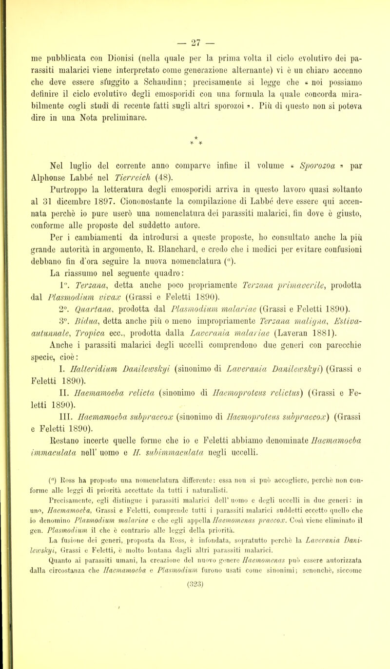 me pubblicata con Dionisi (nella quale per la prima volta il ciclo evolutivo dei pa- rassiti malarici viene interpretato come generazione alternante) vi è un chiaro accenno che deve essere sfuggito a Schaudinn; precisamente si legge che « noi possiamo definire il ciclo evolutivo degli eniosporidi con una formula la quale concorda mira- bilmente cogli studi di recente fatti sugli altri sporozoi ». Piii di questo non si poteva dire in una Nota preliminare. Nel luglio del corrente anno comparve infine il volume « Sporosoa » par Alphonse Labbé nel Tierreich (48). Purtroppo la letteratura degli emosporidi arriva in questo lavoro quasi soltanto al 31 dicembre 1897. Ciononostante la compilazione di Labbé deve essere qui accen- nata perchè io pure userò una nomenclatura dei parassiti malarici, fin dove è giusto, conforme alle proposte del suddetto autore. Per i cambiamenti da introdursi a queste proposte, ho consultato anche la più grande autorità in argomento, R. Blanchard, e credo che i medici per evitare confusioni debbano fin d'ora seguire la nuova nomenclatura ()• La riassumo nel seguente quadro: 1. Terzana^ detta anche poco propriamente Ternana primaverile, prodotta dal Plasmodiim vivax (Grassi e Feletti 1890). 2°. Quartana, prodotta dal Plasmodium malariae (Grassi e Feletti 1890). 3°. Bidua, detta anche più o meno impropriamente Terzana maligiia, Estiva- autunnale, Troptica ecc., prodotta dalla Lavcrania malariae (Lavoran 1881). Anche i parassiti malarici degli uccelli comprendono due generi con parecchie specie, cioè: L Ilalleridiim Danilewskyi (sinonimo di Laverania Danileivskyi) (Grassi e Feletti 1890). IL Haemamoeba relieta (sinonimo di Ilaemoproteus relictus) (Grassi e Fe- letti 1890). III. Haemamoeba suhpraecox (sinonimo di Haemoproteas siwpraecox) (Grassi e Feletti 1890). Restano incerte quelle forme che io e Feletti abbiamo denominate Haemamoeba immaculata nell' uomo e //. siibimmacidata negli uccelli. C) Ross ha proposto una nomenclatura differente : essa non si può accogliere, perchè non con- forme alle leggi di priorità accettate da tutti i naturalisti. Precisamente, egli distingue i parassiti malarici dell uomo e degli uccelli in due generi : in uno, Haemamoeba, Grassi e Feletti, comprende tutti i parassiti malarici suddetti eccetto quello che io denomino Plasmodium malariae e che egli appella Haemomenas praecox. Così viene eliminato il gen. Plasmodium il che è contrario alle leggi della priorità. La fusione dei generi, proposta da Eoss, è infondata, sopratutto perchè la Laverania Dani- lewskyi, Grassi o Feletti, è molto lontana dagli altri parassiti malarici. Quanto ai parassiti umani, la creazione del nuovo gonere Haemomenas può essere autorizzata dalla circostanza che Haemamoeba e Plasmodium furono usati come sinonimi; scnonchè, siccome (323) I