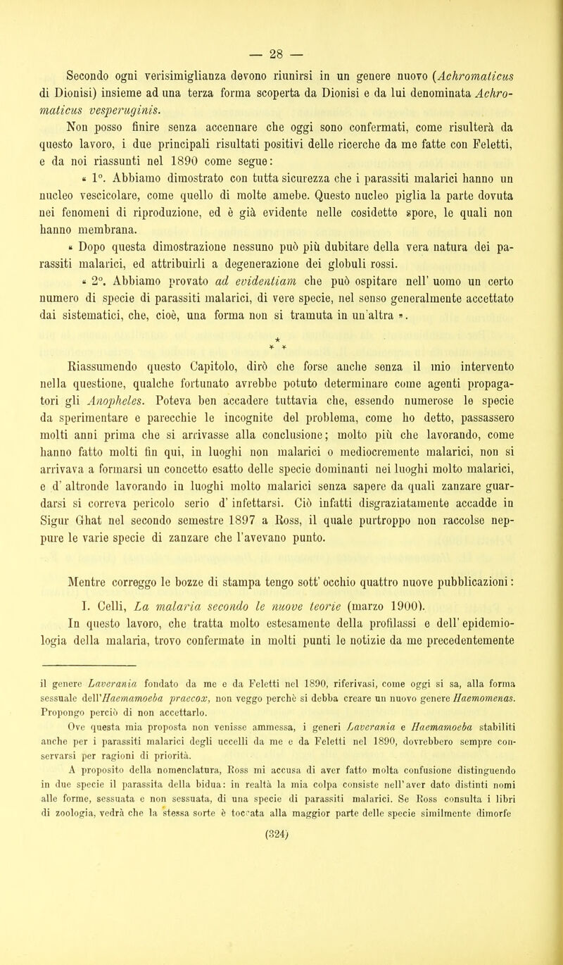— 28 — Secondo ogni verisimiglianza devono riunirsi in un genere nuovo {Achromaticus di Dionisi) insieme ad una terza forma scoperta da Dionisi e da lui denominata Achro- maticus vesperuginis. Non posso finire senza accennare che oggi sono confermati, come risulterà da questo lavoro, i due principali risultati positivi delle ricerche da me fatte con Feletti, e da noi riassunti nel 1890 come segue: « 1°. Abbiamo dimostrato con tutta sicurezza che i parassiti malarici hanno un nucleo vescicolare, come quello di molte amebe. Questo nucleo piglia la parte dovuta nei fenomeni di riproduzione, ed è già evidente nelle cosidette spore, le quali non hanno membrana. « Dopo questa dimostrazione nessuno può più dubitare della vera natura dei pa- rassiti malarici, ed attribuirli a degenerazione dei globuli rossi. « 2°. Abbiamo provato ad evidenliam che può ospitare nell' uomo un certo numero di specie di parassiti malarici, di vere specie, nel senso generalmente accettato dai sistematici, che, cioè, una forma non si tramuta in un'altra ». Kiassumendo questo Capitolo, dirò che forse anche senza il mio intervento nella questione, qualche fortunato avrebbe potuto determinare come agenti propaga- tori gli Anopheles. Poteva ben accadere tuttavia che, essendo numerose le specie da sperimentare e parecchie le incognite del problema, come ho detto, passassero molti anni prima che si arrivasse alla conclusione; molto più che lavorando, come hanno fatto molti fin qui, in luoghi non malarici o mediocremente malarici, non si arrivava a formarsi un concetto esatto delle specie dominanti nei luoghi molto malarici, e d' altronde lavorando in luoghi molto malarici senza sapere da quali zanzare guar- darsi si correva pericolo serio d'infettarsi. Ciò infatti disgraziatamente accadde in Sigur Ghat nel secondo semestre 1897 a Ross, il quale purtroppo non raccolse nep- pure le varie specie di zanzare che l'avevano punto. Mentre correggo le bozze di stampa tengo sott' occhio quattro nuove pubblicazioni : I. Celli, La malaria secondo le move teorie (marzo 1900). In questo lavoro, che tratta molto estesamente della profilassi e dell' epidemio- logia della malaria, trovo confermate in molti punti le notizie da me precedentemente il genere Laverania fondato da me e da Feletti nel 1890, riferivasi, come oggi si sa, alla forma sessuale deWffaemamoeba praecox, non veggo perchè si debba creare un nuovo genere Haemomenas. Propongo perciò di non accettarlo. Ove questa mia proposta non venisse ammessa, i generi Laverania e Haemaraoeha stabiliti anche per i parassiti malarici degli uccelli da me e da Feletti nel 1890, dovrebbero sempre con- servarsi per ragioni di priorità. A proposito della nomenclatura, Eoss mi accusa di aver fatto molta confusione distinguendo in due specie il parassita della bidua: in realtà la mia colpa consiste nell'aver dato distinti nomi alle forme, sessuata e non sessuata, di una specie di parassiti malarici. Se Boss consulta i libri di zoologia, vedrà che la stessa sorte è toccata alla maggior parte delle specie similmente dimorfe