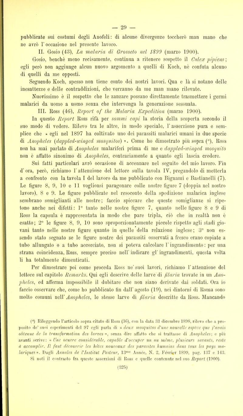 — 29 — pubblicate sui costumi degli Anofeli: di alcune divergenze toccherò man mano che ne avrò l'occasione nel presente lavoro. II. Gosio (43), La malaria di Grosseto nel 1809 (marzo 1900). Gosio, benché meno recisamente, continua a ritenere sospetto il Culex pipiens ; egli però non aggiunge alcun nuovo argomento a quelli di Koch, nè confuta alcuno di quelli da me opposti. Seguendo Koch, spesso non tiene conto dei nostri lavori. Qua e là si notano delle inesattezze e delle contraddizioni, che verranno da me man mano rilevate. Nuovissimo è il sospetto che le zanzare possano direttamente trasmettere i germi malarici da uomo a uomo senza che intervenga la generazione sessuata. III. Ross (46), Report of the Malaria Expeclition (marzo 1900). In questo Report Ross rifà per sommi capi la storia della scoperta secondo il suo modo di vedere. Rilevo tra le altre, in modo speciale, 1' asserzione pura e sem- plice che « egli nel 1897 ha coltivato uno dei parassiti malarici umani in due specie di Anopheles {dappled-winged mosquitos) «. Come ho dimostrato più sopra (), Ross non ha mai parlato di Anopheles malariferi prima di me e dapìpled-iviaged mosquito non è affatto sinonimo di Anopheles^ contrariamente a quanto egli lascia credere. Sui fatti particolari avrò occasione di accennare nel seguito del mio lavoro. Fin d' ora, però, richiamo 1' attenzione del lettore sulla tavola IV, pregandolo di metterla a confronto con la tavola I del lavoro da me pubblicato con Bignami e Bastianelli (7). Le figure 8, 9, 10 e 11 voglionsi paragonare colle nostre figure 7 (doppia nel nostro lavoro), 8 e 9. Le figure pubblicate nel resoconto della spedizione malarica inglese sembrano somiglianti alle nostre; faccio spiccare che queste somiglianze si ripe- tono anche nei difetti : 1 tanto nelle nostre figure 7, quanto nelle figure 8 e 9 di Ross la capsula è rappresentata in modo che pare tripla, ciò che in realtà non è esatto; 2° le figure 8, 9, 10 sono sproporzionatamente piccole rispetto agli stadi gio- vani tanto nelle nostre figure quanto in quelle della relazione inglese; 3° non es- sendo stato segnato se le figure nostre dei parassiti osservati a fresco erano copiate a tubo allungato o a tubo accorciato, non si poteva calcolare l'ingrandimento : per una strana coincidenza, Ross, sempre preciso nell' indicare gì' ingrandimenti, questa volta li ha totalmente dimenticati. Per dimostrare poi come proceda Ross ne' suoi lavori, richiamo l'attenzione del lettore sul capitolo Remarks. Qui egli descrive delle larve di filaria trovate in un Atio- pheles^ ed afferma impossibile il dubitare che non siano derivate dai soldati. Ora io faccio osservare che, come ho pubblicato fin dall' agosto (19), nei dintorni di Roma sono molto comuni nell' Anopheles^ le stesse larve di filaria descritte da Ross. Mancando () Rileggendo l'articolo sopra citato di Ross (36), con la data 31 dicembre 1898, rilevo che a pro- posito de' suoi esperimenti del 97 egli parla di « deux mosquito^ d'une nouvelh' espèce que favais obtenue de la transformation des larves , senza dire affatto che si trattasse di Anopheles; e piìi avanti scrive :  Une oeuvre considérahle, capable d'occuper un ou mcme, plusieurs savants, reste à accomplir. Il faut découvrir les hóles nouveaux des parasites humains dans tous les pays ma- lariquesii. Dagli Annales de Vlnstitut Pasteur, 13'<^ Anne'e, N. 2, Févrigr 1899, pag. 137 e 143. Si noti il contrasto fra queste asserzioni di Ross e quelle contenute nel suo Report (1900).