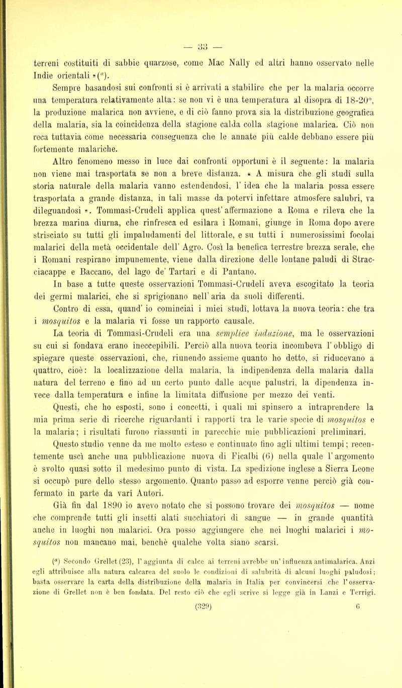 terreni costituiti di subbie quarzose, come Mac Nally ed altri hanno osservato nelle Indie orientali »(). Sempre basandosi sui confronti si è arrivati a stabilire che per la malaria occorre una temperatura relativamente alta: se non vi è una temperatura al disopra di 18-20, la produzione malarica non avviene, e di ciò fanno prova sia la distribuzione geografica della malaria, sia la coincidenza della stagione calda colla stagione malarica. Ciò non reca tuttavia come necessaria conseguenza che le annate più calde debbano essere piii fortemente malariche. Altro fenomeno messo in luce dai confronti opportuni è il seguente : la malaria non viene mai trasportata se non a breve disianza. « A misura che gli studi sulla storia naturale della malaria vanno estendendosi, l'idea che la malaria possa essere trasportata a grande distanza, in tali masse da potervi infettare atmosfere salubri, va dileguandosi ». Tommasi-Crudeli applica quest' affermazione a Roma e rileva che la brezza marina diurna, che rinfresca ed esilara i Romani, giunge in Roma dopo avere strisciato su tutti gli impaludamenti del littorale, e su tutti i numerosissimi focolai malarici della metà occidentale dell' Agro. Così la benefica terrestre brezza serale, che i Romani respirano impunemente, viene dalla direzione delle lontane paludi di Strac- ciacappe e Baccano, del lago de' Tartari e di Pantano. In base a tutte queste osservazioni Tommasi-Crudeli aveva escogitato la teoria dei germi malarici, che si sprigionano nell' aria da suoli differenti. Contro di essa, quand' io cominciai i miei studi, lottava la nuova teoria : che tra i mosquitos e la malaria vi fosse un rapporto causale. La teoria di Tommasi-Crudeli era una semplice inclusione, ma le osservazioni su cui si fondava erano ineccepibili. Perciò alla nuova teoria incombeva l'obbligo di spiegare queste osservazioni, che, riunendo assieme quanto ho detto, si riducevano a quattro, cioè: la localizzazione della malaria, la indipendenza della malaria dalla natura del terreno e fino ad un certo punto dalle acque palustri, la dipendenza in- vece dalla temperatura e infine la limitata diffusione per mezzo dei venti. Questi, che ho esposti, sono i concetti, i quali mi spinsero a intraprendere la mia prima serie di ricerche riguardanti i rapporti tra le varie specie di mosquitos e la malaria; i risultati furono riassunti in parecchie mie pubblicazioni preliminari. Questo studio venne da me molto esteso e continuato fino agli ultimi tempi; recen- temente uscì anche una pubblicazione nuova di Ficalbi (6) nella quale l'argomento è svolto quasi sotto il medesimo punto di vista. La spedizione inglese a Sierra Leone si occupò pure dello stesso argomento. Quanto passo ad esporre venne perciò già con- fermato in parte da vari Autori. Già fin dal 1890 io avevo notato che si possono trovare dei mosquitos — nome che comprende tutti gli insetti alati succhiatori di sangue — in grande quantità anche in luoghi non malarici. Ora posso aggiungere che nei luoghi malarici i mo- squitos non mancano mai, benché qualche volta siano scarsi. C) Secondo Grellet(23), l'aggiunta di calce ai terreni avrebbe un'influenza antimalarica. Anzi egli attribuisce alla natura calcarea del suolo le condizioni di salubrità di alcuni luoghi paludosi ; basta osservare la carta della distribuzione della malaria in Italia per convincersi che l'osserva- zione di Grellet non è ben fondata. Del resto ciò che egli scrive si legge già in Lanzi e Tcrrigi.