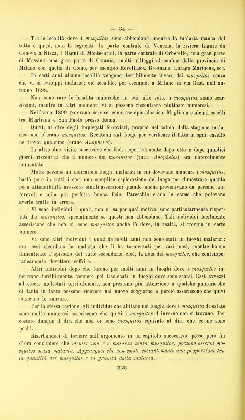 — 34 — Tra le località dove i mosquitos sono abbondanti mentre la malaria manca del tutto 0 quasi, noto le seguenti: la parte centrale di Venezia, la riviera Ligure da Genova a Nizza, i Bagni di Montecatini, la parte centrale di Orbetello, una gran parte di Messina, una gran parte di Catania, molti villaggi al confine della provincia di Milano con quella di Como, per esempio Rovellasca, Bregnano, Lurago Marinone, ecc. In certi anni alcune località vengono terribilmente invase dai mosquitos senza che vi si sviluppi malaria ; ciò accadde, per esempio, a Milano in via Gesù nell' au- tunno 1898. Non sono rare le località malariche in cui alle volte i mosquitos siano scar- sissimi, mentre in altri momenti vi si possono riscontrare piuttosto numerosi. Nell'anno 1899 potevano servire, come esempio classico, Magliana e alcuni caselli tra Magliana e San Paolo presso Roma. Quivi, al dire degli impiegati ferroviari, proprio nel colmo della stagione mala- rica non c' erano mosquitos. Recatomi sul luogo per verificare il fatto in ogni casello ne trovai qualcuno (erano Anopheles). In altre due visite successive che feci, rispettivamente dopo otto e dopo quindici giorni, riscontrai che il numero dei mosquitos (tutti Anopheles) era notevolmente aumentato. Molte persone mi indicarono luoghi malarici in cui dovevano mancare i mosquitos; bastò però in tutti i casi una semplice esplorazione del luogo per dimostrare quanta poca attendibilità avessero simili asserzioni quando anche provenivano da persone au- torevoli e nella più perfetta buona fede. Parecchie erano le cause che potevano averle tratte in errore. Vi sono individui i quali, non si sa per qual motivo, sono particolarmente rispet- tati dai mosquitos, specialmente se questi non abbondano. Tali individui facilmente asseriscono che non ci sono mosquitos anche là dove, in realtà, si trovino in certo numero. Vi sono altri individui i quali da molti anni non sono stati in luoghi malarici : ora, essi ricordano la malaria che li ha tormentati per vari mesi, mentre hanno dimenticato 1' episodio del tutto secondario, cioè, la nòia dei mosquitos, che contempo- raneamente dovettero soifrire. Altri individui dopo che furono per molti anni in luoghi dove i mosquitos in- fierivano terribilmente, vennero poi traslocati in luoghi dove sono scarsi. Essi, avvezzi ad essere molestati terribilmente, non prestano più attenzione a qualche puntura che di tanto in tanto possono ricevere nel nuovo soggiorno e perciò asseriscono che quivi mancano le zanzare. Per la stessa ragione, gli individui che abitano nei luoghi dove i mosquitos di estate sono molto numerosi asseriscono che quivi i mosquitos d'inverno non si trovano. Per costoro dunque il dire che non ci sono mosquitos equivale al dire che ce ne sono pochi. Riserbandoci di tornare sull' argomento in un capitolo successivo, posso però fin d'ora concludere che mentre non c'è malaria senza mosquitos, possono esservi mo- squitos senza malaria. Aggiungasi che non esiste costantemente una proporzione tra la quantità dei mosquitos e la gravità della malaria.